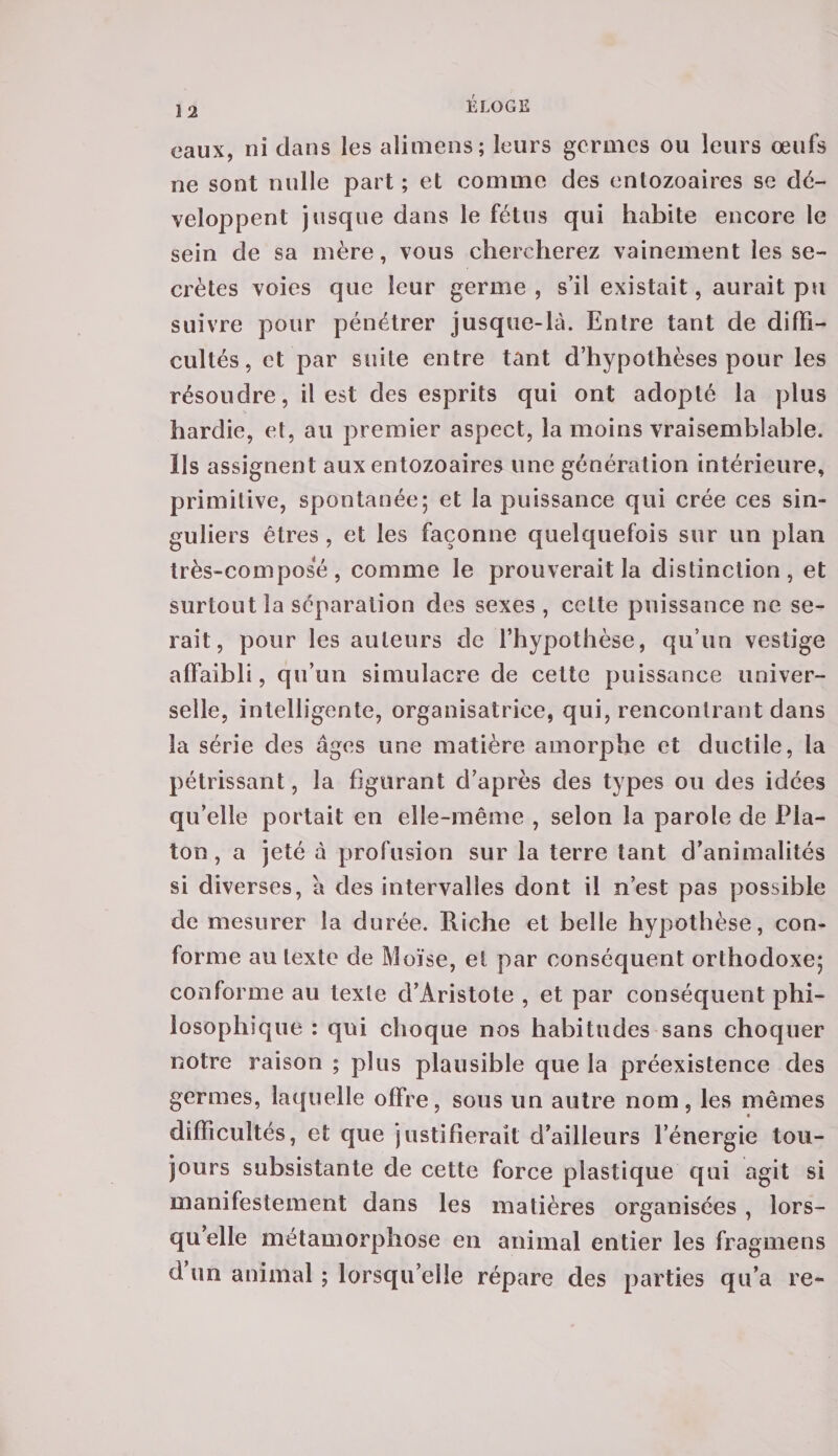 eaux, ni dans les alimens; leurs germes ou leurs œufs ne sont nulle part ; et comme des enlozoaires se dé¬ veloppent jusque dans le fétus qui habite encore le sein de sa mère, vous chercherez vainement les se¬ crètes voies que leur germe , s’il existait, aurait pu suivre pour pénétrer jusque-là. Entre tant de diffi¬ cultés, et par suite entre tant d’hypothèses pour les résoudre, il est des esprits qui ont adopté la plus hardie, et, ail premier aspect, la moins vraisemblable. Ils assignent aux entozoaires une génération intérieure, primitive, spontanée; et la puissance qui crée ces sin¬ guliers êtres , et les façonne quelquefois sur un plan très-composé, comme le prouverait la distinction, et surtout la séparation des sexes , celte puissance ne se¬ rait, pour les auteurs de l’hypothèse, qu’un vestige affaibli, qu’un simulacre de cette puissance univer¬ selle, intelligente, organisatrice, qui, rencontrant dans la série des âges une matière amorphe et ductile, la pétrissant, la figurant d’après des types ou des idées qu’elle portait en elle-même , selon la parole de Pla¬ ton, a jeté à profusion sur la terre tant d’animalités si diverses, â des intervalles dont il n’est pas possible de mesurer la durée. Riche et belle hypothèse, con¬ forme au texte de Moïse, et par conséquent orthodoxe; conforme au texte d’Aristote , et par conséquent phi¬ losophique : qui choque nos habitudes sans choquer notre raison ; plus plausible que la préexistence des germes, laquelle offre, sous un autre nom, les mêmes « difficultés, et que justifierait d’ailleurs l’énergie tou¬ jours subsistante de cette force plastique qui agit si manifestement dans les matières organisées , lors¬ qu’elle métamorphose en animal entier les fragmens d un animal ; lorsqu’elle répare des parties qu’a re-