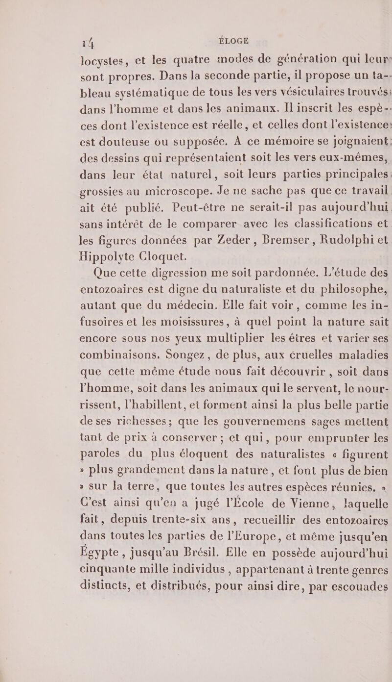 locysles, et les quatre modes de génération qui leur sont propres. Dans la seconde partie, il propose un îa- bleau systématique de tous les vers vésiculaires trouvés; dans l’homme et dans les animaux. Il inscrit les espè¬ ces dont l’existence est réelle, et celles dont l’existence est douteuse ou supposée. A ce mémoire se joignaient des dessins qui représentaient soit les vers eux-mêmes, dans leur étal naturel, soit leurs parties principales grossies au microscope. Je ne sache pas que ce travail ait été publié. Peut-être ne serait-il pas aujourd’hui sans intérêt de le comparer avec les classifications et les figures données par Zeder , Bremser, Rudolphi et Hippolyte Cloquet. Que celte digression me soit pardonnée. L’étude des entozoaires est digne du naturaliste et du philosophe, autant que du médecin. Elle fait voir , comme les in¬ fusoires et les moisissures, à quel point la nature sait encore sous nos yeux multiplier les êtres et varier ses combinaisons. Songez, de plus, aux cruelles maladies que cette même étude nous fait découvrir , soit dans l’homme, soit dans les animaux qui le servent, le nour¬ rissent, l’habillent, et forment ainsi la plus belle partie de ses richesses; que les gouvernemens sages mettent tant de prix à conserver; et qui, pour emprunter les paroles du plus éloquent des naturalistes « figurent » plus grandement dans la nature , et font plus de bien ® sur la terre, que toutes les autres espèces réunies. » C’est ainsi qu’en a jugé l’École de Vienne, laquelle fait, depuis trente-six ans, recueillir des entozoaires dans toutes les parties de l’Europe, et même jusqu’en Égypte , jusqu’au Brésil. Elle en possède aujourd’hui cinquante mille individus , appartenant à trente genres distincts, et distribués, pour ainsi dire, par escouades