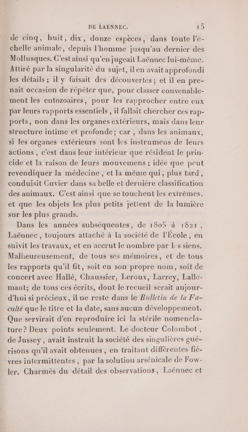 de cinq, huit, dix, douze espèces, dans toute l’é¬ chelle animale, depuis l’homme jusqu’au dernier des Mollusques. C’est ainsi qu’en jugeait Laënnec lui-même. Attiré parla singularité du sujet, il en avait approfondi les détails ; il y faisait des découvertes 5 et il en pre¬ nait occasion de répéter que, pour classer convenable¬ ment les entozoaires, pour les rapprocher entre eux par leurs rapports essentiels, il fallait chercher ces rap¬ ports, non dans les organes extérieurs, mais dans leur structure intime et profonde; car , dans les animaux, si les organes extérieurs sont les instrumens de leurs actions , c’est dans leur intérieur que résident le prin- cide et la raison de leurs mouvemens ; idée que peut revendiquer la médecine , et la même qui, plus tard , conduisit Cuvier dans sa belle et dernière classification des animaux. C’est ainsi que se touchent les extrêmes, et que les objets les plus petits jettent de la lumière sur les plus grands. Dans les années subséquentes, de ]8o5 à 1821 , Laënnec , toujours attaché à la société de l’Ecole , en suivit les travaux, et en accrut le nombre par 1rs siens. Malheureusement, de tous ses mémoires, et de tous les rapports qu’il fit, soit en son propre nom, soit de concert avec Hallé, Chaussier. Leroux. Larrey, Laile- mant; de tous ces écrits, dont le recueil serait aujour¬ d’hui si précieux, il ne reste dans le Bulletin de la Fa¬ culté que le titre et la date, sans aucun développement. Que servirait d’en reproduire ici la stérile nomencla¬ ture? Deux points seulement. Le docteur Colombot , de Jussey , avait instruit la société des singulières gué¬ risons qu’il avait obtenues , en traitant différentes fiè¬ vres intermittentes , par la solution arsénicale de f ou ¬ ler. Charmés du détail des observations , Laënnec et