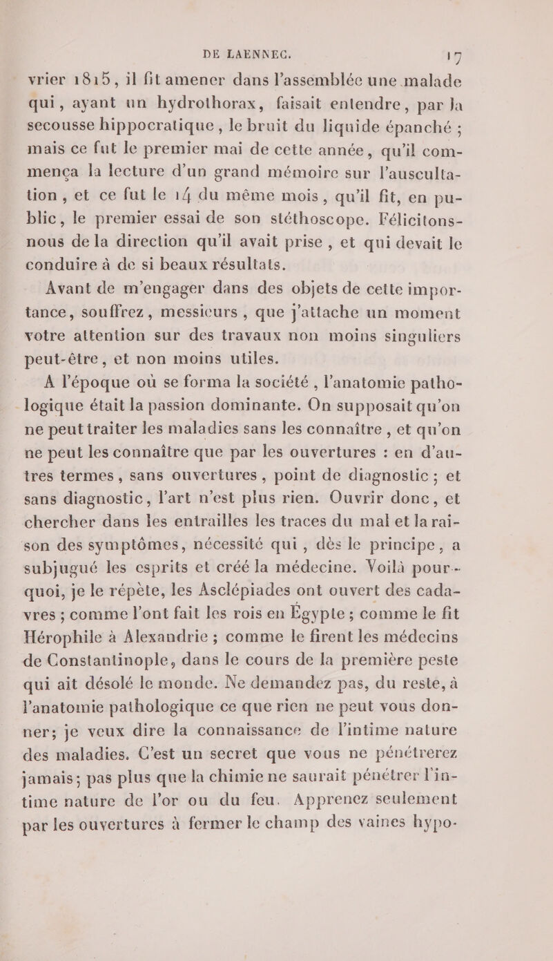 vrier 1815 , ii fit amener dans rassemblée une malade qui, ayant un hydrothorax, faisait entendre, parla secousse hippocratique , le bruit du liquide épanché ; mais ce fut le premier mai de cette année, qu’il com¬ mença la lecture d’un grand mémoire sur l’ausculta¬ tion , et ce fut le i4 du même mois , qu’il fit, en pu¬ blic, le premier essai de son stéthoscope. Félicitons- nous de la direction qu’il avait prise , et qui devait le conduire à de si beaux résultats. Avant de m’engager dans des objets de cette impor¬ tance, souffrez, messieurs , que j’attache un moment votre attention sur des travaux non moins singuliers O peut-être, et non moins utiles. À l’époque où se forma la société , l’anatomie patho¬ logique était la passion dominante. On supposait qu’on ne peut traiter les maladies sans les connaître , et qu’on ne peut les connaître que par les ouvertures : en d’au¬ tres termes, sans ouvertures , point de diagnostic ; et sans diagnostic, l’art n’est plus rien. Ouvrir donc, et chercher dans les entrailles les traces du mal et la rai¬ son des symptômes, nécessité qui , dès le principe, a subjugué les esprits et créé la médecine. Yoilà pour ¬ quoi, je le répète, les Àsclépiades ont ouvert des cacla- t vres ; comme l’ont fait les rois en Egypte ; comme le fit Hérophile à Alexandrie ; comme le firent les médecins de Constantinople, dans le cours de la première peste qui ait désolé le monde. Ne demandez pas, du reste, à l’anatomie pathologique ce que rien ne peut vous don¬ ner; je veux dire la connaissance de l’intime nature des maladies. C’est un secret que vous ne pénétrerez jamais*, pas plus que la chimie ne saurait pénétrer l’in¬ time nature de for ou du feu, Apprenez seulement par les ouvertures à fermer le champ des vaines hypo-