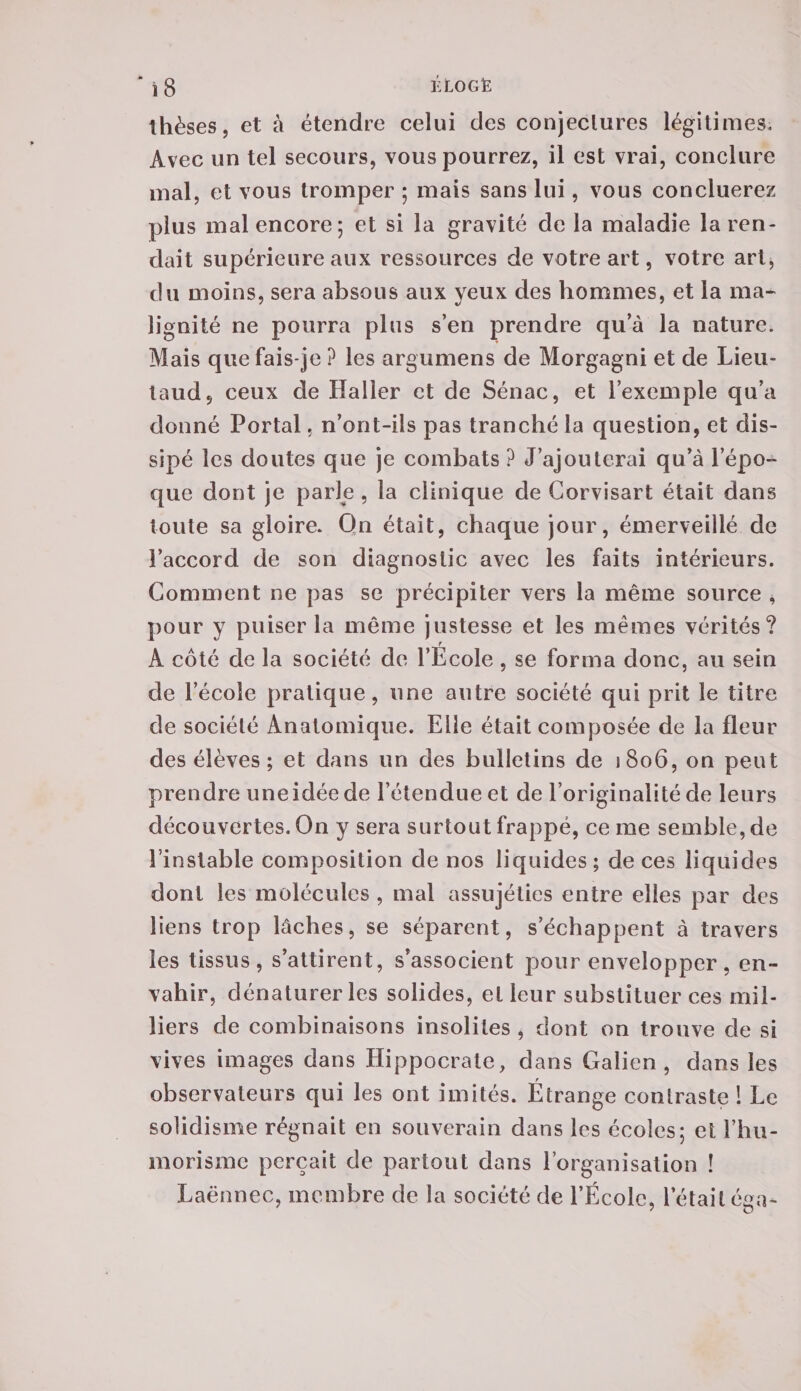 thèses, et à étendre celui des conjectures légitimes. Avec un tel secours, vous pourrez, il est vrai, conclure mal, et vous tromper ; mais sans lui, vous concluerez plus mal encore; et si la gravité de la maladie la ren¬ dait supérieure aux ressources de votre art, votre art, du moins, sera absous aux yeux des hommes, et la ma¬ lignité ne pourra plus s’en prendre qu’à la nature. Mais que fais-je ? les argumens de Morgagni et de Lieu- laudj ceux de Haller et de Sénac, et l’exemple qu’a donné Portai. n’ont-ils pas tranché la question, et dis¬ sipé les doutes que je combats ? J’ajouterai qu’à l’épo¬ que dont je parle , la clinique de Corvisart était dans toute sa gloire. Qn était, chaque jour, émerveillé de l’accord de son diagnostic avec les faits intérieurs. Comment ne pas se précipiter vers la même source , pour y puiser la même justesse et les mêmes vérités? A côté de la société de l’Ecole, se forma donc, au sein de l’école pratique, une autre société qui prit le titre de société Anatomique. Elle était composée de la fleur des élèves ; et dans un des bulletins de 1806, on peut prendre une idée de l’étendue et de l’originalité de leurs découvertes. On y sera surtout frappé, ce me semble, de l’instable composition de nos liquides; de ces liquides dont les molécules , mal assujéties entre elles par des liens trop lâches, se séparent, s’échappent à travers les tissus, s’attirent, s’associent pour envelopper, en¬ vahir, dénaturer les solides, et leur substituer ces mil¬ liers de combinaisons insolites , dont on trouve de si vives images dans Hippocrate, dans Galien, dans les observateurs qui les ont imités. Étrange contraste 1 Le solidisme régnait en souverain dans les écoles; et i’hu- morismc perçait de partout dans l’organisation ! Laënnec, membre de la société de l’École, l’était éga-