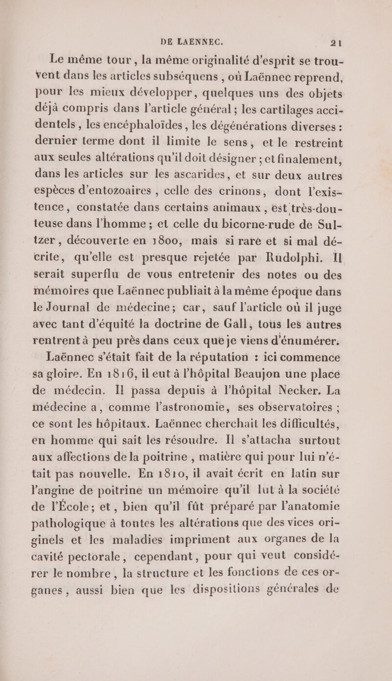 Le même tour, la même originalité d’esprit se trou¬ vent clans les articles subséquens , où Laënnec reprend, pour les mieux développer, quelques uns des objets déjà compris dans l’article général ; les cartilages acci¬ dentels , les encéphaloïdes, les dégénérations diverses : dernier terme dont il limite le sens, et le restreint aux seules altérations qu’il doit désigner ; et finalement, dans les articles sur les ascarides, et sur deux autres espèces d’entozoaires , celle des crinons, dont l’exis¬ tence, constatée dans certains animaux, est très-dou¬ teuse dans l’homme ; et celle du bicorne-rude de Sul- tzer, découverte en ]8oo, mais si rare et si mal dé¬ crite, quelle est presque rejetée par Rudolphi. Il serait superflu de vous entretenir des notes ou des mémoires que Laënnec publiait à la même époque dans le Journal de médecine; car, sauf l’article où il juge avec tant d’équité la doctrine de Gall, tous les autres i rentrent à peu près dans ceux que je viens d’énumérer. Laënnec s’était fait de la réputation : ici commence sa gloire. En 1816, il eut à l’hôpital Beaujon une place de médecin. 11 passa depuis à l’iiôpital Necker. La médecine a, comme l’astronomie, ses observatoires ; ce sont les hôpitaux. Laënnec cherchait les difficultés, en homme qui sait les résoudre. Il s’attacha surtout aux affections delà poitrine , matière qui pour lui n’é¬ tait pas nouvelle. En 1810, il avait écrit en latin sur l’angine de poitrine un mémoire qu’il lut à la société de l’École ; et, bien qu’il fût préparé par l’anatomie pathologique à toutes les altérations que des vices ori¬ ginels et les maladies impriment aux organes de la cavité pectorale, cependant, pour qui veut considé¬ rer le nombre, la structure et les fonctions de ces or¬ ganes , aussi bien que les dispositions générales de