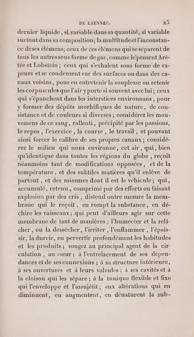 dernier liquide , si variable dans sa quantité, si variable surtout dans sa composition; la multitudeel l’inconstan¬ ce de ses élémens; ceux de ces élémens qui se séparent de tous les autressous forme de gaz, comme le’pensent Aré- tée et Lobstein ; ceux qui s’exhalent sous forme de va¬ peurs et se condensent sur des surfaces ou dans des ca¬ naux voisins, pour en entretenir la souplesse ou retenir les corpuscules quel’air y porte si souvent avec lui; ceux qui s’épanchent dans les interstices environnans , pour y former des dépôts morbifiques de nature, de con¬ sistance et de couleurs si diverses ; considérez les mou- vemens de ce sang, rallenli, précipité par les passions, le repos , l’exercice , la course , le travail , et pouvant ainsi forcer le calibre de ses propres canaux ; considé¬ rez le milieu qui nous environne, cet air , qui, bien qu’identique dans toutes les régions du globe , reçoit néanmoins tant de modifications opposées , et de la température, et des subtiles matières qu’il enlève de partout, et des miasmes dont il est le véhicule ; qui, accumulé, retenu, comprimé par des efforts ou faisant explosion par des cris , distend outre mesure la mem¬ brane qui le reçoit, en rompt la substance, en dé¬ chire les vaisseaux; qui peut d’ailleurs agir sur cette membrane de tant de manières ; l’humecter et la relâ¬ cher, ou la dessécher, l’irriter , l’enflammer , l’épais¬ sir, la durcir, en pervertir profondément les habitudes et les produits ; songez au principal agent de la cir¬ culation , au coeur ; à l’entrelacement de ses dépen¬ dances et de ses connexions ; à sa structure intérieure, à ses ouvertures et à leurs valvules ; à ses cavités et à la cloison qui les sépare ; à la tunique flexible et fixe qui l’enveloppe et l’assujétit ; aux altérations qui en diminuent, en augmentent, en dénaturent la sub-