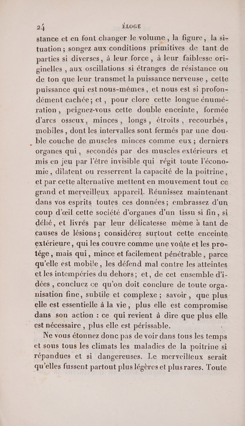 stance et en font changer le volume , la figure, la si¬ tuation; songez aux conditions primitives de tant de parties si diverses, à leur force , à leur faiblesse ori¬ ginelles , aux oscillations si étranges de résistance ou de ton que leur transmet la puissance nerveuse , celte puissance qui est nous-mêmes, et nous est si profon¬ dément cachée ; et , pour clore cette longue énumé¬ ration , peignez-vous cette double enceinte, formée d’arcs osseux, minces , longs , étroits , recourbés, mobiles, dont les intervalles sont fermés par une dou¬ ble couche de muscles minces comme eux; derniers organes qui, secondés par des muscles extérieurs et mis en jeu par l’être invisible qui régit toute l’écono¬ mie , dilatent ou resserrent la capacité de la poitrine, et par cette alternative mettent en mouvement tout ce grand et merveilleux appareil. Réunissez maintenant dans vos esprits toutes ces données ; embrassez d’un coup d’œil cette société d’organes d’un tissu si fin, si délié, et livrés par leur délicatesse même à tant de causes de lésions; considérez surtout cette enceinte extérieure, qui les couvre comme une voûte et les pro¬ tège, mais qui, mince et facilement pénétrable , parce qu’elle est mobile, les défend mal contre les atteintes et les intempéries du dehors; et, de cet ensemble d’i¬ dées , concluez ce qu’on doit conclure de toute orga¬ nisation fine, subtile et complexe ; savoir, que plus elle est essentielle à la vie, plus elle est compromise dans son action : ce qui revient à dire que plus elle est nécessaire , plus elle est périssable. Ne vous étonnez donc pas de voir dans tous les temps et sous tous les climats les maladies de la poitrine si répandues et si dangereuses. Le merveilleux serait quelles fussent partout plus légères et plus rares. Toute