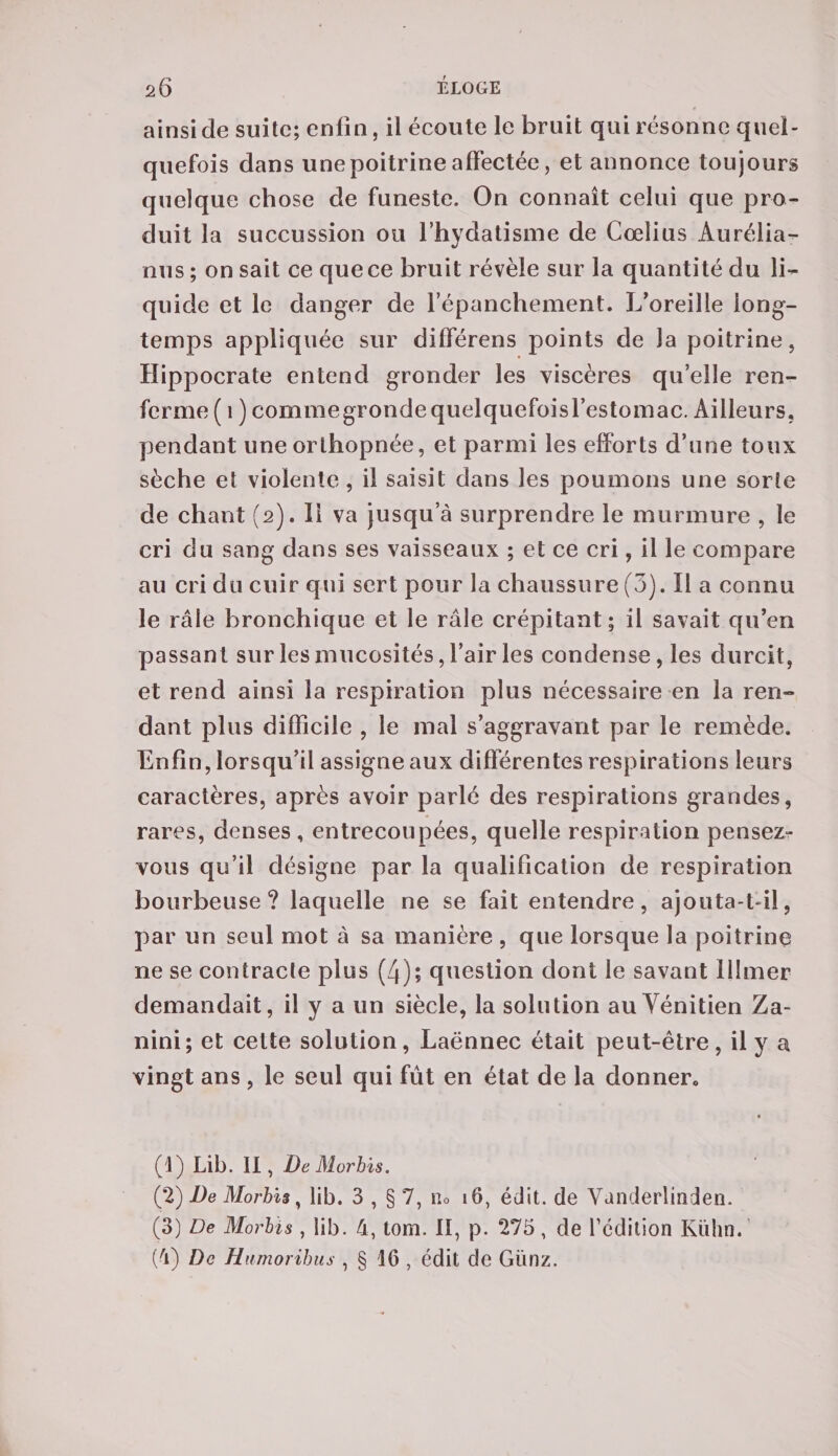 ainsi de suite; enfin, il écoute le bruit qui résonne quel¬ quefois dans une poitrine affectée, et annonce toujours quelque chose de funeste. On connaît celui que pro¬ duit la succussion ou l’hydatisme de Cœlius Aurélia- nus ; on sait ce que ce bruit révèle sur la quantité du li¬ quide et le danger de l’épanchement. L’oreille long¬ temps appliquée sur différens points de la poitrine, Hippocrate entend gronder les viscères qu’elle ren¬ ferme ( 1 ) commegrondequelquefoisl’estomac. Ailleurs, pendant une orthopnée, et parmi les efforts d’une toux sèche et violente, il saisit dans les poumons une sorte de chant (2). 11 va jusqu’à surprendre le murmure , le cri du sang dans ses vaisseaux ; et ce cri, il le compare au cri du cuir qui sert pour la chaussure (3). Il a connu le râle bronchique et le râle crépitant; il savait qu’en passant sur les mucosités, l’air les condense, les durcit, et rend ainsi la respiration plus nécessaire en la ren¬ dant plus difficile , le mal s’aggravant par le remède. Enfin, lorsqu’il assigne aux différentes respirations leurs caractères, après avoir parlé des respirations grandes, rares, denses , entrecoupées, quelle respiration pensez- vous qu’il désigne par la qualification de respiration bourbeuse? laquelle ne se fait entendre, ajouta-t-il, par un seul mot à sa manière , que lorsque la poitrine ne se contracte plus (4); question dont le savant filmer demandait, il y a un siècle, la solution au Vénitien Za- nini; et cette solution, Laënnec était peut-être, il y a vingt ans , le seul qui fût en état de la donner. (1) Lib. II, De Morbis. (2) De Morbis, lib. 3 , § 7, Ho 16, édit, de Vanderlinden. (3) De Morbis, lib. 4, tom. Il, p. 275, de l’édition Kiihn. (4) De Hnmoribus , § 46 , édit de Günz.