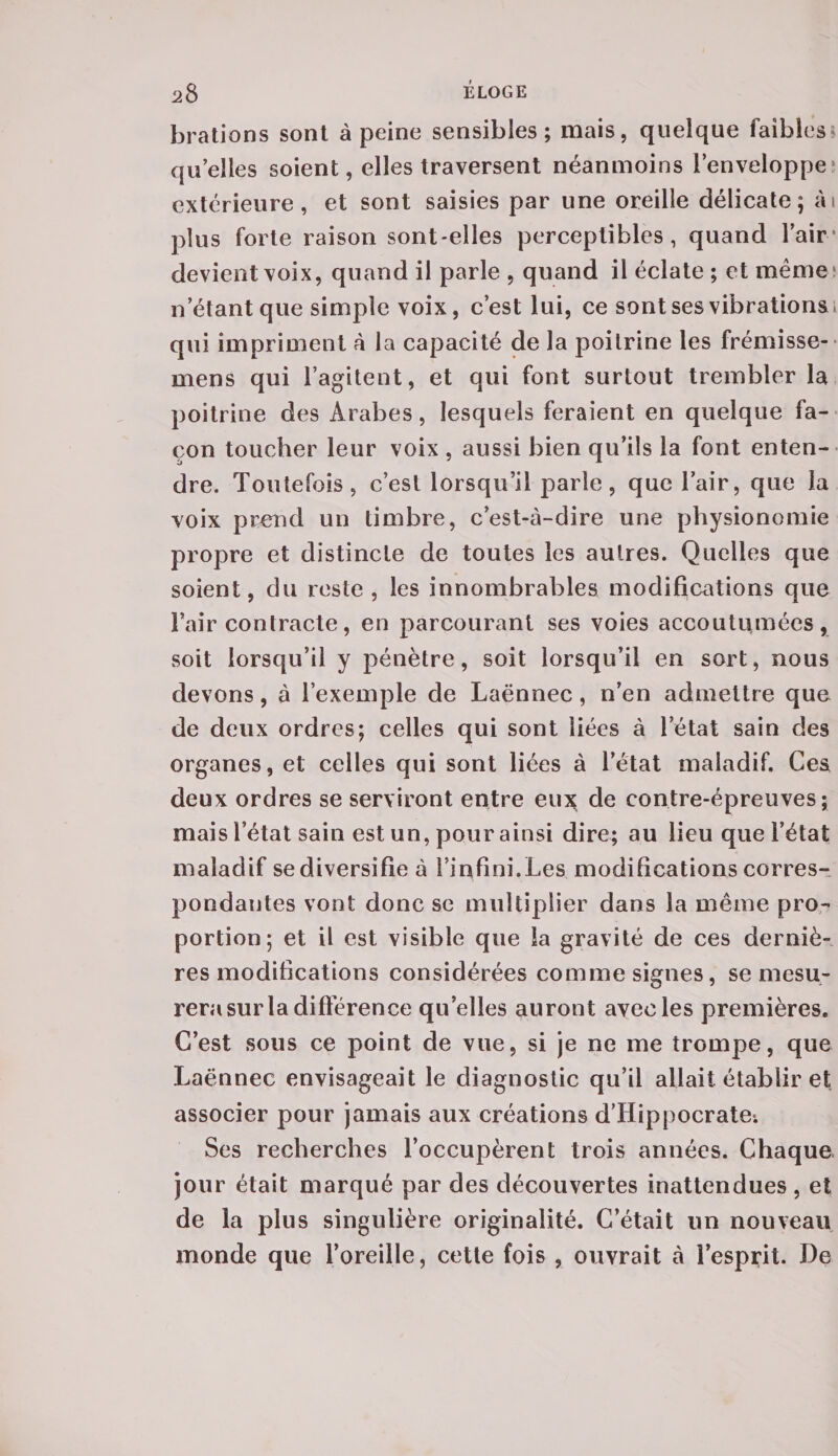 brations sont à peine sensibles; mais, quelque faibles 1 qu’elles soient, elles traversent néanmoins l’enveloppe extérieure, et sont saisies par une oreille délicate; ai plus forte raison sont-elles perceptibles, quand l’air devient voix, quand il parle , quand il éclate ; et même; n’étant que simple voix, c’est lui, ce sont ses vibrations* qui impriment à la capacité de la poitrine les frémisse- mens qui l’agitent, et qui font surtout trembler la poitrine des Arabes, lesquels feraient en quelque fa¬ çon toucher leur voix , aussi bien qu’ils la font enten¬ dre. Toutefois, c’est lorsqu’il parle, que l’air, que la voix prend un timbre, c’est-à-dire une physionomie propre et distincte de toutes les autres. Quelles que soient, du reste , les innombrables modifications que î’air contracte, en parcourant ses voies accoutumées, soit lorsqu’il y pénètre, soit lorsqu’il en sort, nous devons, à l’exemple de Laënnec, n’en admettre que de deux ordres; celles qui sont liées à l’état sain des organes, et celles qui sont liées à l’état maladif. Ces deux ordres se serviront entre eux de contre-épreuves; mais l’état sain est un, pour ainsi dire; au lieu que l’état maladif se diversifie à l’infini.Les modifications corres¬ pondantes vont donc se multiplier dans la même pro¬ portion; et il est visible que la gravité de ces derniè¬ res modifications considérées comme signes, se mesu¬ rera sur la différence quelles auront avec les premières. C’est sous ce point de vue, si je ne me trompe, que Laënnec envisageait le diagnostic qu’il allait établir et associer pour jamais aux créations d’Hippocrate*. Ses recherches l’occupèrent trois années. Chaque jour était marqué par des découvertes inattendues, et de la plus singulière originalité. C’était un nouveau monde que l’oreille, cette fois , ouvrait à i’esprit. I)e