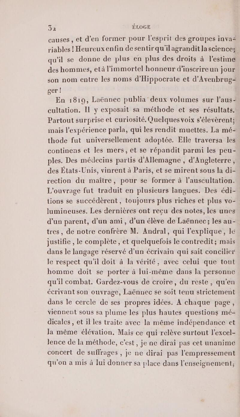3 a causes, et d’en former pour l’esprit des groupes inva¬ riables ! Heureux enfin de sentir qu'il agrandit la science; qu’il se donne de plus en plus des droits à l’estime des hommes, età l’immortel honneur d’inscrire un jour son nom entre les noms d’Hippocrate et d’Avenbrug- ger ! En 1819, Laënnec publia deux volumes sur l’aus¬ cultation. Il y exposait sa méthode et ses résultats. Partout surprise et curiosité. Quelques Voix s’élevèrent; mais l’expérience parla, qui les rendit muettes. La mé¬ thode fut universellement adoptée. Elle traversa les continens et les mers, et se répandit parmi les peu¬ ples. Des médecins partis d’Allemagne , d’Angleterre, des États-Unis, vinrent à Paris, et se mirent sous la di¬ rection du maître, pour se formera l’auscultation. L’ouvrage fut traduit en plusieurs langues. Des édi¬ tions se succédèrent, toujours plus riches et plus vo¬ lumineuses. Les dernières ont reçu des notes, les unes d’un parent, d’un ami, d’un élève de Laënnec ; les au¬ tres , de notre confrère M. Andral, qui l’explique, Je justifie , le complète , et quelquefois le contredit; mais dans le langage réservé d’un écrivain qui sait concilier le respect qu’il doit à la vérité, avec celui que tout homme doit se porter à lui-même dans la personne qu’il combat. Gardez-vous de croire, du reste 9 qu’en écrivant son ouvrage, Laënnec se soit tenu strictement dans le cercle de ses propres idées. A chaque page , viennent sous sa plume les plus hautes questions mé¬ dicales, et il les traite avec la même indépendance et la même élévation. Mais ce qui relève surtout l’excel¬ lence de la méthode, c’est, je ne dirai pas cet unanime concert de suffrages , je ne dirai pas l’empressement qu’on a mis à lui donner sa place dans l’enseignement.