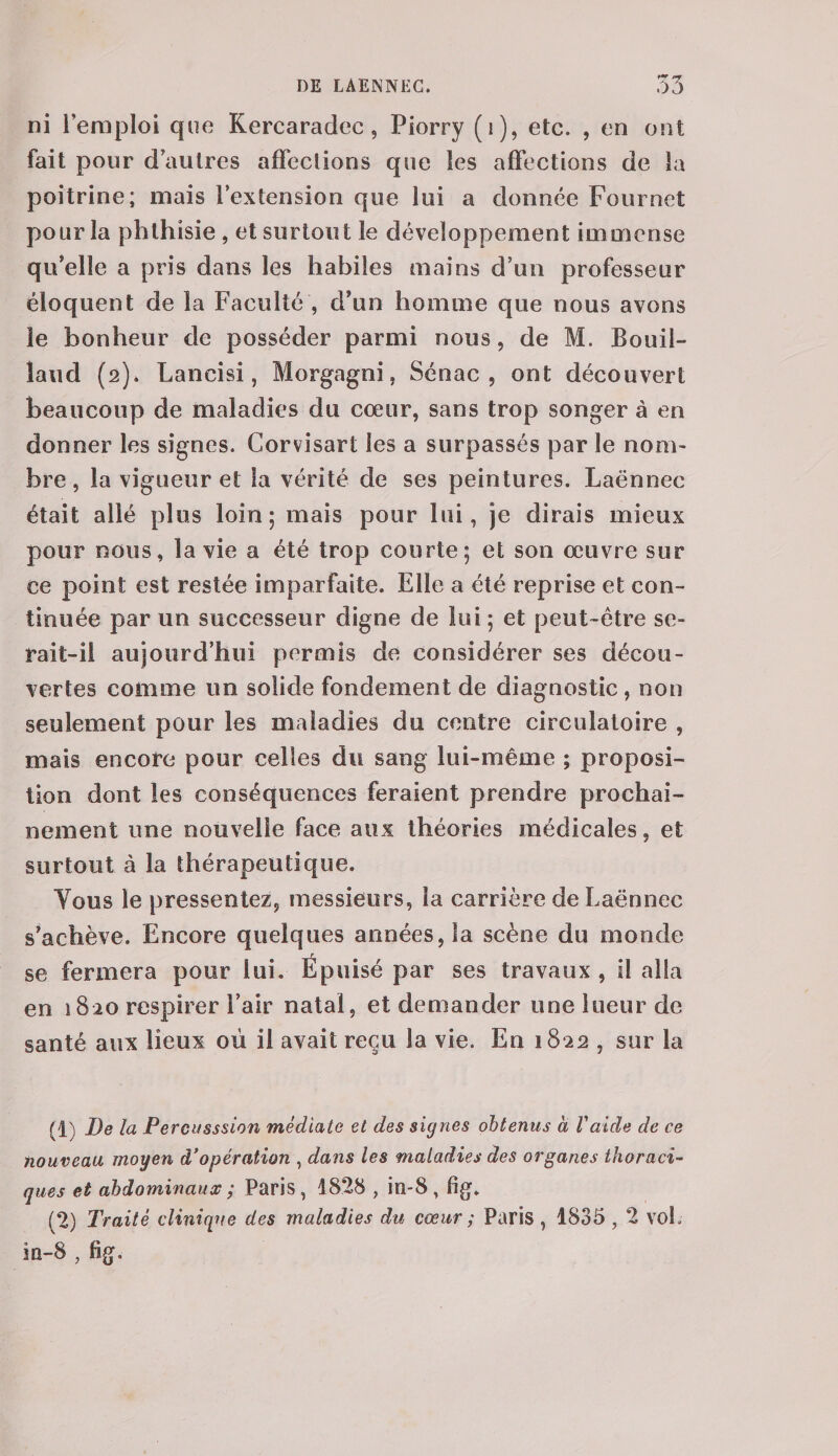 ni ieraploi que Kercaradec, Piorry (1), etc. , en ont fait pour d autres affections que les affections de la poitrine; mais l’extension que lui a donnée Foui net pour la phthisie , et surtout le développement immense qu’elle a pris dans les habiles mains d’un professeur éloquent de la Faculté , d’un homme que nous avons le bonheur de posséder parmi nous, de M. Bouil- îaud (2). Lancisi, Morgagni, Sénac , ont découvert beaucoup de maladies du cœur, sans trop songer à en donner les signes. Corvisart les a surpassés par le nom¬ bre , la vigueur et la vérité de ses peintures. Laënnec était allé plus loin; mais pour lui, je dirais mieux pour nous, la vie a été trop courte; et son œuvre sur ce point est restée imparfaite. Elle a été reprise et con¬ tinuée par un successeur digne de lui ; et peut-être se¬ rait-il aujourd’hui permis de considérer ses décou¬ vertes comme un solide fondement de diagnostic , non seulement pour les maladies du centre circulatoire , mais encore pour celles du sang lui-même ; proposi¬ tion dont les conséquences feraient prendre prochai¬ nement une nouvelle face aux théories médicales, et surtout à la thérapeutique. Yous le pressentez, messieurs, la carrière de Laënnec s’achève. Encore quelques années, la scène du monde se fermera pour lui. Épuisé par ses travaux , il alla en 1820 respirer l’air natal, et demander une lueur de santé aux lieux où il avait reçu la vie. En 1822 , sur la (1) De la Percusssion médiate et des signes obtenus à Vaide de ce nouveau moyen à’opération , dans les maladies des organes thoraci¬ ques et abdominaux ; Paris, 1828 , in-8, fig. (2) Traité clinique des maladies du cœur ; Paris , 1835,2 vof in-8 , fig.