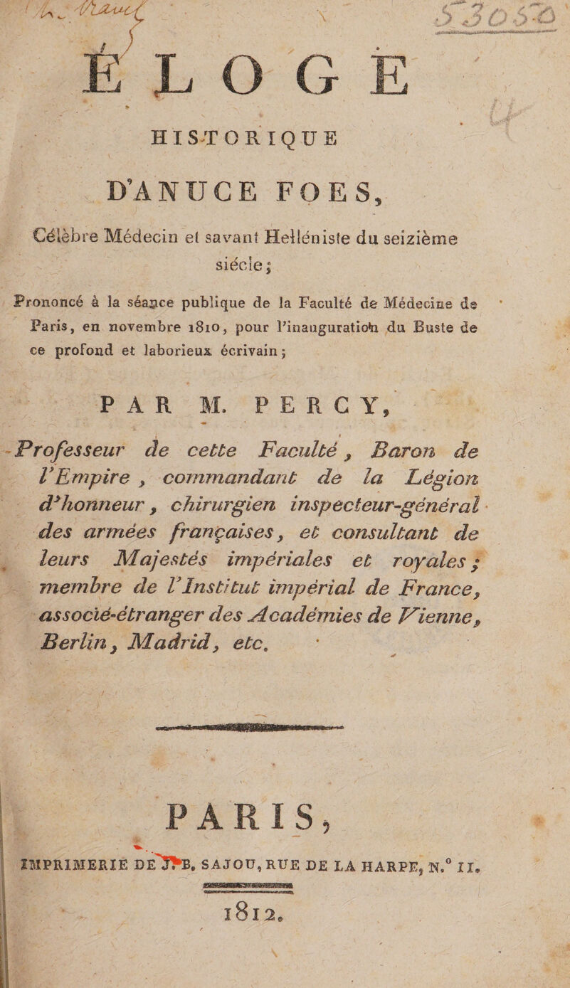 l/\ ^ i'' ^ é’ L O G 1» HISTORIQUE D’ANUCE FO ES, Célèbre Médecin et savant Helléniste du seizième siècle ; Prononcé à la séance publique de la Faculté de Médecine de Paris, en novembre 1810, pour Pinauguratioh du Buste de ce profond et laborieux, écrivain ; PAR M. P E R C Y, I Professeur âe cette Faculté ^ Baron de VEmpire , commandant de la Légion d^honneur, chirurgien inspecteur-général • des armées françaises ^ et consultant de leurs Majestés impériales et royales / membre de VInstitut impérial de France, associé-étranger des Académies de Vienne, Berlin, Madrid, etc, / ■c 1 wnwiwmwm PARIS, IMPRIMERIE DE'Î^B. SAJOU, RUE DE IA HARPE* N,*' II. ï8i2.