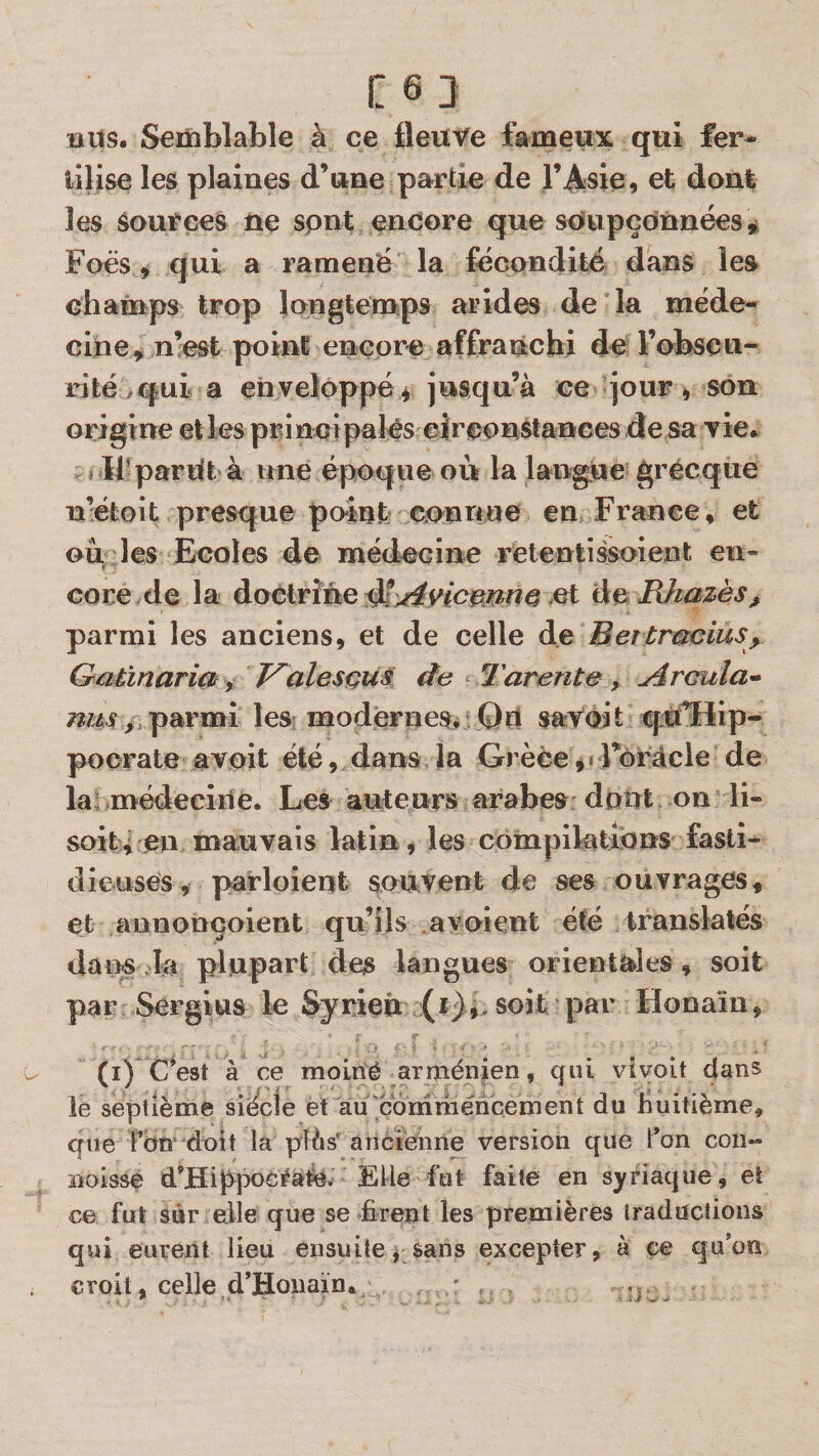 Cei BUS. Semblable à ce fleuve fameux qui fer- iilise les plaines d’une partie de l’Asie, et dont les sources ne spnt encore que soupçonnées Foës, qui a ramené la fécondité dans les chainps trop longtemps arides de la méde¬ cine^ n!est point encore affranchi de l’obseu- rifeé ^qui a enveloppé f jusqu’à ce jour, son origine et les principalês eircon^tances die sa vie. î If pardt à une époque ou la langue grecque n’étoit presque point connue en France, et ou les Ecoles de médecine retentissoient en¬ core de la doctrine et àe lUiazès, parmi les anciens, et de celle de Betlrmcius^ Galinaria, T^alesçus de Tarente, Arcula* parmi les; modernes. Qn savoit qifflip- pocrate avoit été, dans la Grèce j«rôrâcle de lai médecine. Les auteurs arabes dont on li- soit^ en mauvais latin, les compilations fasti¬ dieuses, parloient souvent de ses ouvrages, et annonçoient qu’ils avaient été translatés dans.la plupart des langues orientales, soit par Sergius le Syrien (i),. soit par Honaïn, (i) CW à ce moiné arménien, qui vivoit dans le septième siècle et au éoniméneement du huitième, que fon doit la priés' ancienne version que l*on coïi- ïioisse d’Hifpocraîe. Elle fut faite en syriaque, eî ce fut sûr elle que se firent les premières traductions qui eurent lieu ensuite, sans excepter, à ce quén croit, celle d’Hoiiaïn. * ,