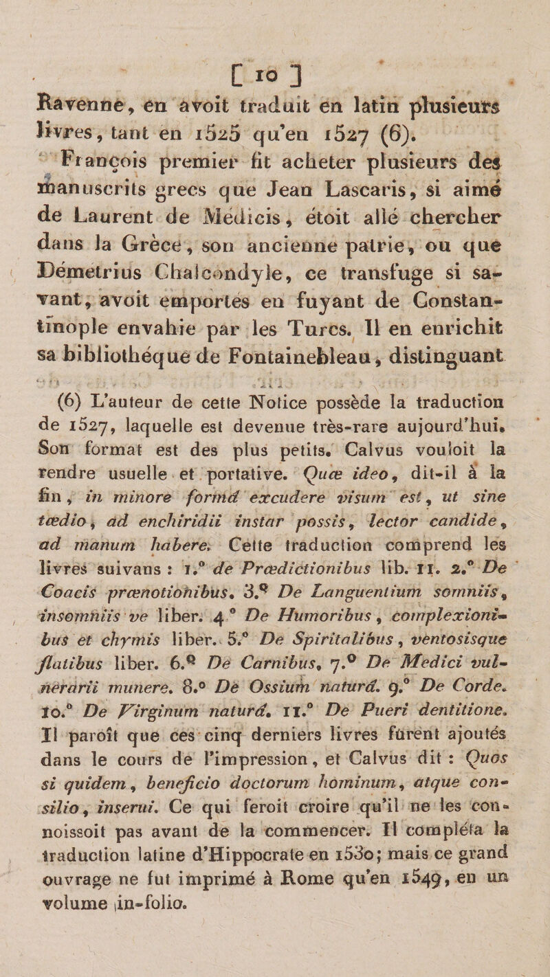 Ravennè, en a voit traduit en latin plusieurs livres, tant en iSzo qu’en i5zj (6). François premier fit acheter plusieurs des manuscrits grecs que Jean Lascaris, si aime de Laurent de Medicis, étoit allé chercher dans la Grèce, son ancienne patrie, ou que Dëmetrius Chalcondyle, ce transfuge si sa¬ vant, avoit emportes en fuyant de Gonstan- tmople envahie par les Turcs. H en enrichit sa bibliothèque de Fontainebleau, distinguant ' ■ Ji k (6) L’auteur de cette Notice possède la traduction de 1627, laquelle est devenue très-rare aujourd’hui» Son format est des plus petits. Calvus vouSoit la rendre usuelle et portative. Quce ideo, dit-il âî la hn , in minore formé excudere vision est, ut sine tœdio t, àd enchiridii instar possis, lector candide^ ad manurn hahere^ Cette traduction cooiprend les livres suivans : iJ* de Prœdîctîonibus lib. II. 2,“ Z&gt;e Coacis prcenotiohibus% 3,^ De Languenlium somniis ^ insomniis ve liber. 4 ® De Htimoribus ^ cornplexioni’m bus et chymis liber. 5.® De Spiritalibus ^ ventosisque Jlatihus liber. 6.*^ De Carnibus^ 7.® De hledici vul-^ nerarîi munere» 8.° De Ossiurh natura. 9,° De Corde^ ïo.® De p^irgîmim naturd» ii.® De Pueri dentitione. Il paroît que ces cinq derniers livres fûrenî ajoutés dans le cours de l’impression, et Calvus dit : Quos si quidem^ benejîcio doctorum hominum, alque con* silio^ însenii. Ce qui feroit croire qu’il ne les con- noissoit pas avant de la commencer. Il compléta la traduction latine d’Hippocrate en i53o; mais ce grand ouvrage ne fut imprimé à Rome qu’en 1549, en un volume (in-folio.