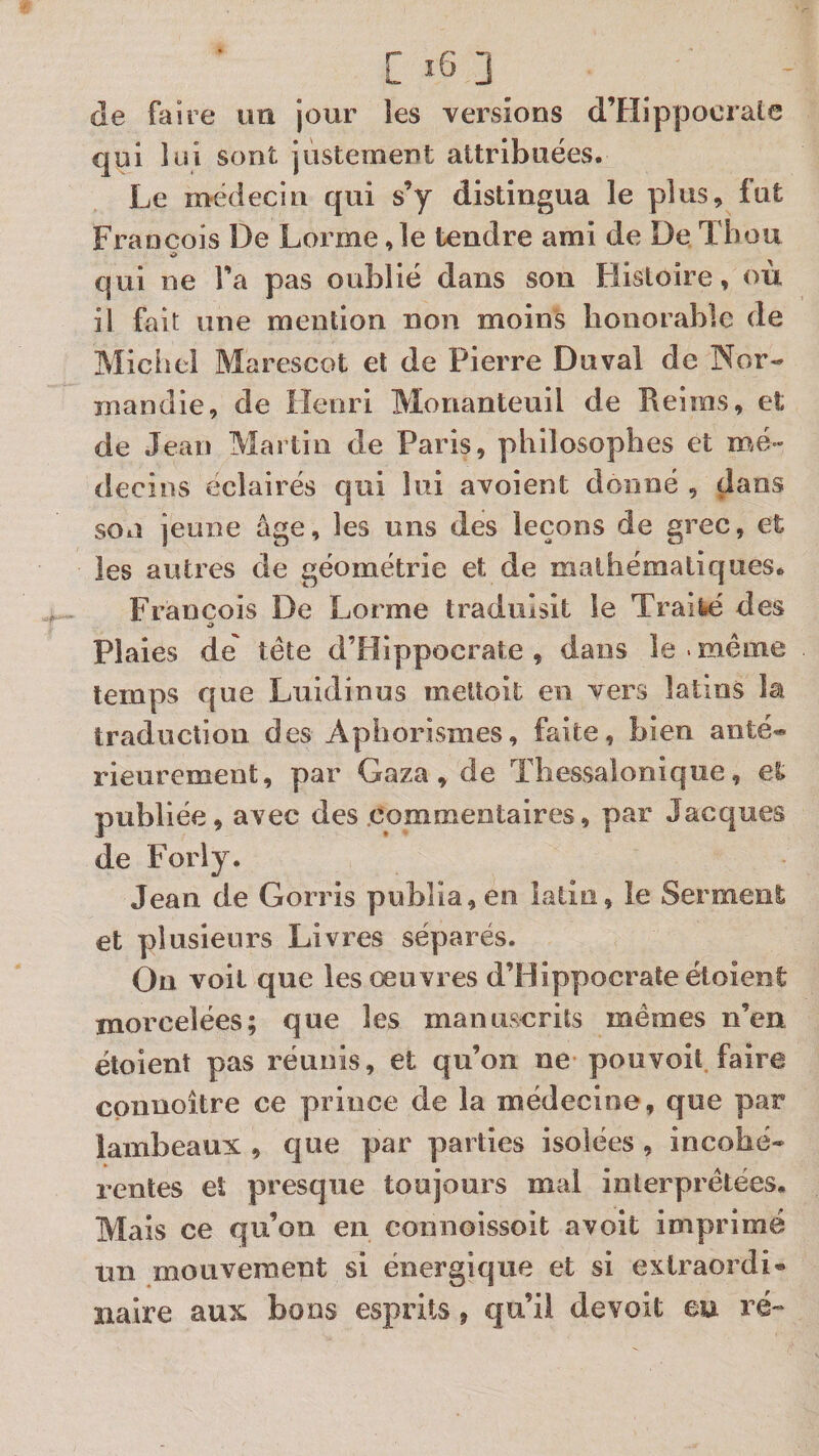 C _ de faire im jour les versions d’Hippocrale qui lui sont jùstement attribuées. Le nvëdecin qui s’y distingua le plus, fut François De Lorme ,1e tendre ami de De Tbou O qui ne l’a pas oublié dans son Histoire, où il fait une mention non moins honorable de Michel Marescot et de Pierre Duval de Nor¬ mandie, de Henri Monanteuil de Reims, et de Jean Martin de Paris, philosophes et mé¬ decins éclairés qui lui avoient donné , dans son jeune âge, les uns des leçons de grec, et les autres de géométrie et de mathématiques. François De Lorme traduisit le Trâit»é des O Plaies de' tête d’Hippocrate , dans le . même temps que Luidinus meUoit en vers latms la traduction des Aphorismes, faite, bien anté¬ rieurement, par Gaza, de Thessalonique, et publiée, avec des commentaires, par Jacques de Foriy. Jean de Gorris publia, en latin, le Serment et plusieurs Livres séparés. On voit que les oeuvres d’Hippocrate éloient morcelées; que les manuscrits mêmes n’en étoient pas réunis, et qu’on ne pouvoit faire cpnnoître ce prince de la médecine, que par lambeaux , que par parties isolées , incohé¬ rentes et presque toujours mal interprétées. Mais ce qu’on en coniioissoit avolt imprimé un mouvement si énergique et si extraordi¬ naire aux bons esprits, qu’il devoit eu ré-