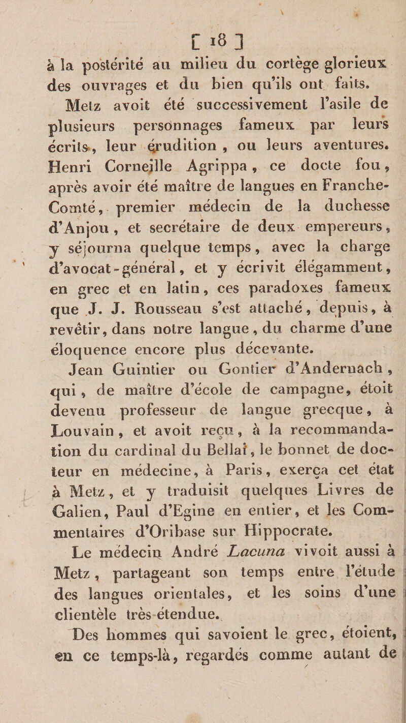 Ci8 3 à la postérité au milieu du cortège glorieux des ouvrages et du bien qu’ils ont faits. Metz avoit été successivement l’asile de plusieurs personnages fameux par leurs écrits», leur éi’uditlon , ou leurs aventures. Henri Corneille Agrippa, ce docte fou, après avoir été maître de langues en Franche- Comté, premier médecin de la duchesse d’Anjou, et secrétaire de deux empereurs, y séjourna quelque temps, avec la charge d’avocat » général, et y écrivit élégamment, en grec et en latin, ces paradoxes fameux que J. J. Rousseau s’est attaché, depuis, à revêtir, dans notre langue , du charme d’une éloquence encore plus décevante. Jean Guintier ou Gontier d’Andernach , qui, de maître d’école de campagne, étoit devenu professeur de langue grecque, à Louvain, et avoit reçu, à la recommanda¬ tion du cardinal du Bellaf, le bonnet de doc¬ teur en médecine, à Paris, exerça cet état a Metz, et y traduisit quelques Livres de Galien, Paul d’Egine en entier, et les Com¬ mentaires d’Oribase sur Hippocrate. Le médecin André Lacuna vivoit aussi à ; Metz, partageant son temps entre l’étude J des langues orientales, et les soins d’une i clientèle très étendue. Des hommes qui savoient le grec, étoient, j en ce temps-là, regardés comme autant de ^