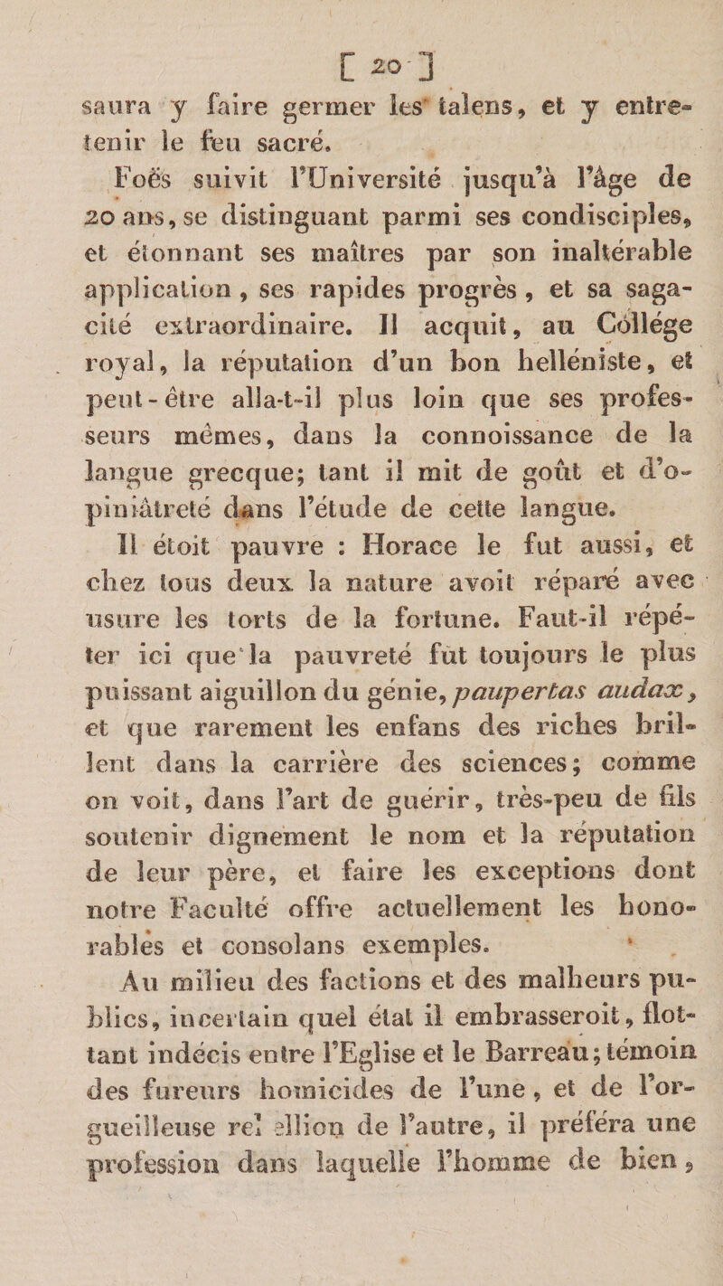 saura y faire germer les' taleiîs, et y entre» tenir le feu sacré. Foës suivit FUniversité jusqu’à l’àge de 20 ans, se distinguant parmi ses condisciples» et élonnant ses maîtres par son inaltérable application , ses rapides progrès , et sa saga¬ cité extraordinaire. Il acquit» au Collège royal, la réputation d’un bon helléniste, et peut-être alla-t-il plus loin que ses profes¬ seurs mêmes, dans la connoissance de la langue grecque; tant il mit de goût et d’o¬ piniâtreté dans l’étude de cette langue. Il étoit pauvre : Horace le fut aussi, et chez tous deux la nature avoit réparé avec usure les torts de la fortune. Faut-il répé¬ ter ici que* la pauvreté fut toujours le plus puissant aiguillon du ^énie^ pauperCas audax^ et que rarement les enfans des riches bril® lent dans la carrière des sciences; comme on voit, dans Fart de guérir, très-peu de fils soutenir dignement le nom et la réputation de leur père, et faire les exceptions dont notre Faculté offre actuellement les hono¬ rables et consolans exemples. Au milieu des factions et des malheurs pu¬ blics, incertain quel état 11 embrasseroit, flot¬ tant indécis entre l’Eglise et le Barreau ; témoin des fureurs homicides de Fune, et de For- gueiîleiise rel elîioii de Fautre, il prêtera une profession dans laquelle l’homme de bien »
