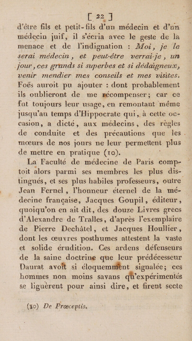 d’éîre fîïs et petit» fils d’un médecin et d’un médecin juif, il s’écria avec le geste de la menace et de l’indignation : Moi, je le serai médecin , et peut-être verrai ]e , un jour, ces grands si superbes et si dédaigneux, venir mendier mes conseils et mes visites, Foës auroit pu ajouter : dont probablement ils oublieront de me récompenser; car ce fut toujours leur usage, en remontant même jusqu’au temps d’Hippocrate qui, à cette oc» casion, a dicté, aux médecins, des règles de conduite et des précautions que les moeurs de nos jours ne leur permettent plus de mettre en pratique (îo). La Faculté de médecine de Paris corap- toit alors parmi ses membres les plus dis» tingués, et ses plus habiles professeurs, outre Jean Fernel , l’honneur éternel de la mé» decine française, Jacques Goupil, éditeur, quoiqu’on en ait dit, des douze Livres grecs d’Alexandre de Tralles, d’après l’exemplaire de Pierre Dechâtel, et Jacques Houlîier, dont les oeuvres posthumes attestent la vaste et solide érudition» Ces ardens défenseurs de la saine doctrine que leur prédécesseur Daiirat avoft; si éloquemnftnt signalée; ces hommes non moins savans qti’expérimentés liguèrent pour ainsi dire, et firent secte (|o) De Prœce-çîis^