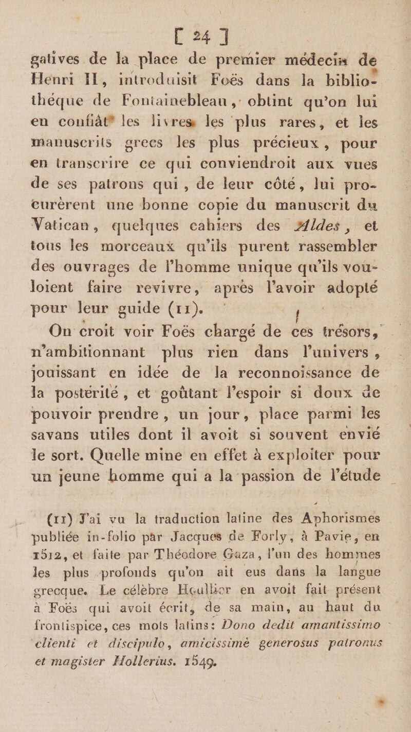 gatives de k place de premier médecrri de Henri îl, introduisit Foës dans la biblio¬ thèque de Fonîaioebleau obtint qu’on lui eu coniiât les lis res. les plus rares, et les manuscrits grecs les plus précieux , pour en transcrire ce qui conviendroit aux vues de ses patrons qui , de leur côté, lui pro¬ curèrent une bonne copie du manuscrit du Vatican, quelques cahiers des Aides y et tous les morceaux qu’ils purent rassembler des ouvrages de l’homme unique qu’ils vou- loient faire revivre, après l’avoir adopté pour leur guide (ii). j Ou croit voir Foës chargé de ces tre'sors,’ n’ambitionnant plus rien dans l’univers , jouissant en idée de la reconnoissance de la postérité , et goûtant l’espoir si doux de pouvoir prendre , un jour, place parmi les savans utiles dont il avoit si souvent envié le sort. Quelle mine en effet à exploiter pour un jeune homme qui a la passion de l’étude (II) J’ai vu la traduction latine des Aphorismes publiée in-folio par Jacques de Forly, à Pavie, en i5i2, et faite par Théodore Gaza, riin des hommes les plus profonds qu’on ait eus dans la langue grecque. Le célèbre Heallicr en avoit fait présent à Foëi qui avoit écrit, de sa main, au haut du fronlispice, ces mois latins: Dono dédit amantissirno clienti et disc/jntîo, amicissimè generosus paironus et magîster Iloîîerius. 1549.