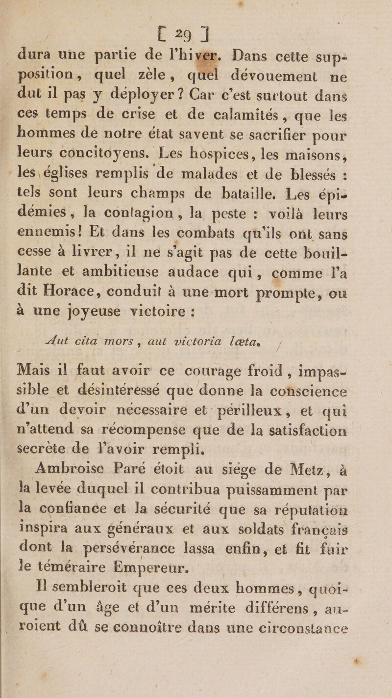 dura une partie de l’hiver. Dans celte sup¬ position , quel zèle, quel dévouement ne dut il pas y déployer? Car c’est surtout dans ces temps de crise et de calamités , que les hommes de notre état savent se sacrifier pour leurs concitoyens. Les hospices, les maisons, les ^églises remplis de malades et de blessés : tels sont leurs champs de bataille. Les épi¬ démies, la contagion, la peste : voilà leurs ennemis! Et dans les combats qu’ils ont sans cesse à livrer, il ne s’agit pas de cette bouil¬ lante et ambitieuse audace qui, comme l’a dit Horace, conduit à une mort prompte, ou à une joyeuse victoire : Aut cita mors , aut Victoria lœta* ^ Mais il faut avoir ce courage froid , impas¬ sible et désintéressé que donne la conscience d’un devoir nécessaire et périlleux, et qui n’attend sa récompense que de la satisfaction secrète de l’avoir rempli, Ambroise Paré étoit au siège de Metz, à la levée duquel il contribua puissamment par la confiance et la sécurité que sa réputation inspira aux généraux et aux soldats français dont la persévérance lassa enfin, et fit fuir le téméraire Empereur, II sembleroit que ces deux hommes, quoi¬ que d’un âge et d’un mérite différens , au- roient dû se eonnoître dans une circonstance