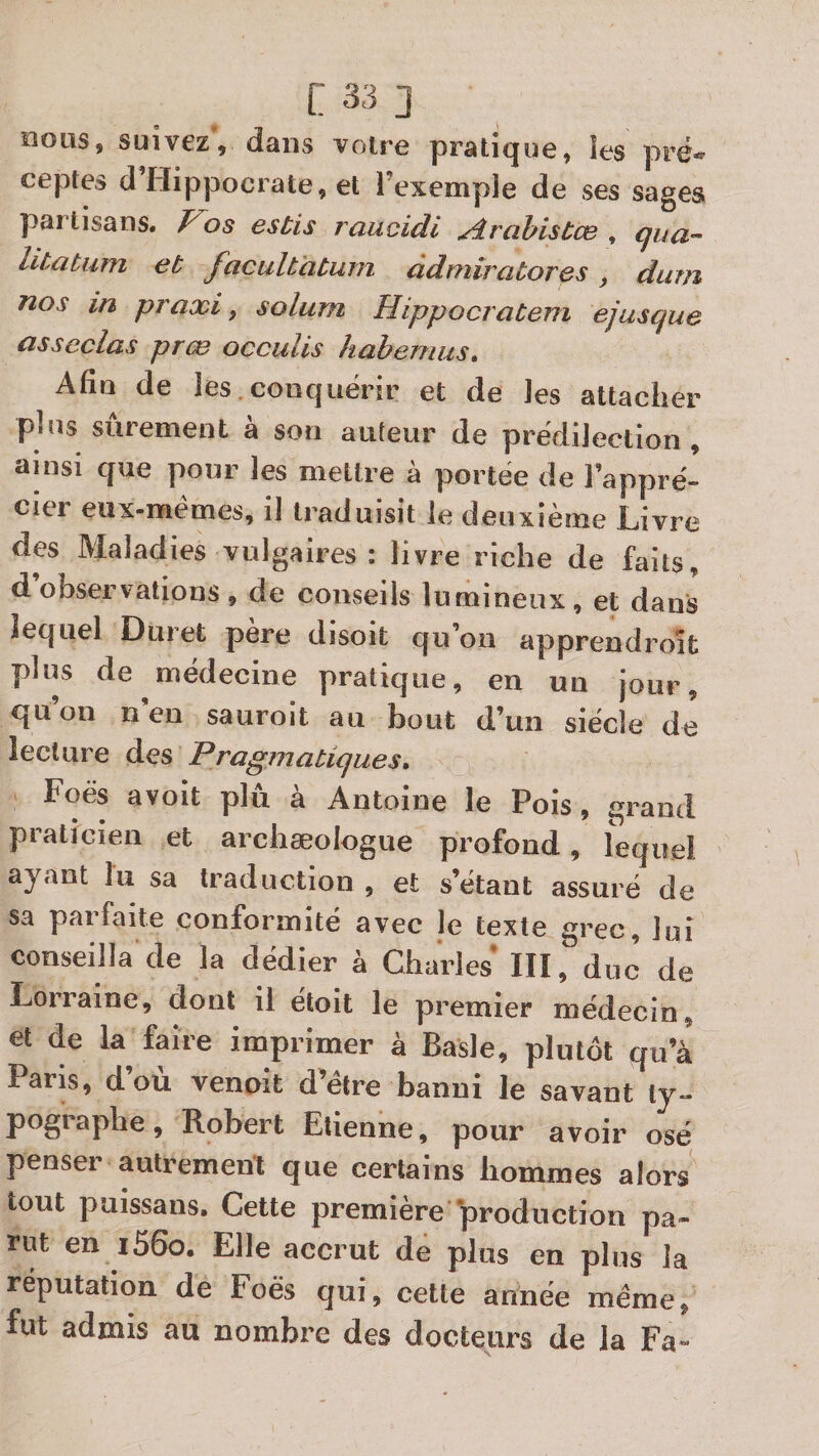 OOLIS, suivezV dans votre pratique, îes pré¬ ceptes d’Hippocrate, et l’exemple de ses sages partisans. os esbis raucidi yîrabistce , litatum et facultaburn âdmirabores, dum nos in praxi, solum Hippocrabem ejusque associas prœ occuUs hahemus. Afin de les conquérir et de les attacher plus sûrement à son auteur de prédilection , ainsi que pour les mettre à portée de l’appré¬ cier eiix-mémes, il traduisit le deuxième Livre des Maladies vulgaires : livre riche de faits, d observations , de conseils lumineux , et dans lequel Duret père disoit qu’on apprendroît plus de médecine pratique, en un jour, quon n en sauroit au bout d’un siècle de lecture des Pragmatiques, Foës avoit plu a Antoine le Pois, grand praticien et archæologue profond, lequel ayant lu sa traduction , et s’étant assuré de sa parfaite conformité avec le texte grec, lui conseilla de la dédier à Charles ÏII, duc de Lorraine, dont il étoit le premier médecin, et de la faire imprimer à Basic, plutôt qu’à Paris, d’où venait d’étre banni le savant ty¬ pographe, Robert Etienne, pour avoir osé penser autrement que certains hommes alors tout puissans. Cette première ‘production pa« rut en i56o. Elle accrut de plus en plus la réputation de Foës qui, cette année meme, fut admis au nombre des docteurs de la Fa-