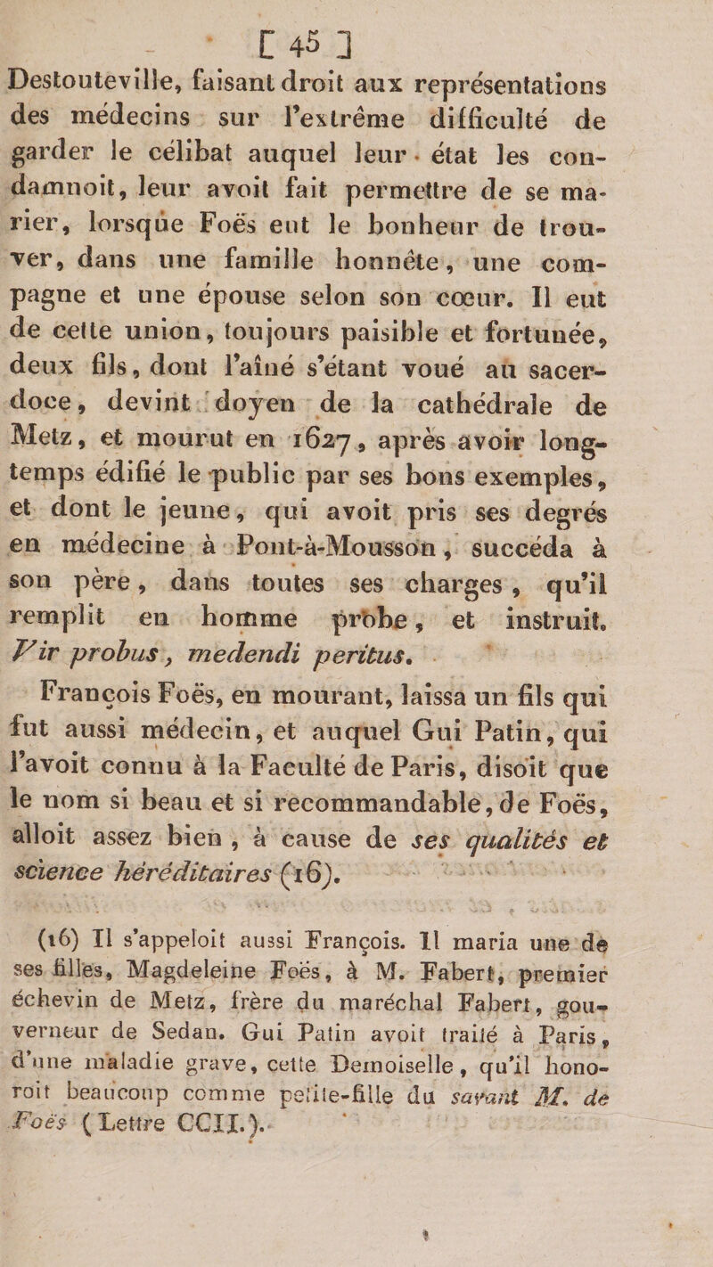 Destoutevîlle, faisant droit aux représentations des médecins sur Texlrême difficulté de garder le célibat auquel leur. état les con- damnoit, leur avoit fait permettre de se ma¬ rier, lorsque Foës eut le bonheur de trou¬ ver, dans une famille honnête, une com¬ pagne et une épouse selon son cœur. Il eut de celte union, toujours paisible et fortunée, deux fils, dont l’ainé s’étant voué au sacer¬ doce, devint doyen de la cathédrale de Metz, et mourut en 1627, après a\oîr long¬ temps édifié le'public par ses bons exemples, et dont le jeune, qui avoit pris ses degrés en médecine à Poiit-à-Mousson, succéda à son père, dans toutes ses charges , qu’il remplit en homme prObe, et instruit, P'ir probus, medencîi peritus, François Foës, en mourant, laissa un fils qui fut aussi médecin, et auquel Gui Patin, qui 1 avoit connu à la Faculté de Paris, disoit que le nom si beau et si recommandable,de Foës, alloit assez bien , à cause de ses qualités et science héréditaires (16), (16) Il s’appelolt aussi François. Il maria une d@ ses tilles, Magdeleine Foës, à M. Fabert, premier éckevin de Metz, frère du maréchal Fabert, gou¬ verneur de Sedan. Gui Patin avoit traité à Paris, dune maladie grave, cette Demoiselle, qu*il liono- roit beaucoup comme petite-fille du SüŸaiit M. de Foès (Lettre CCIL).