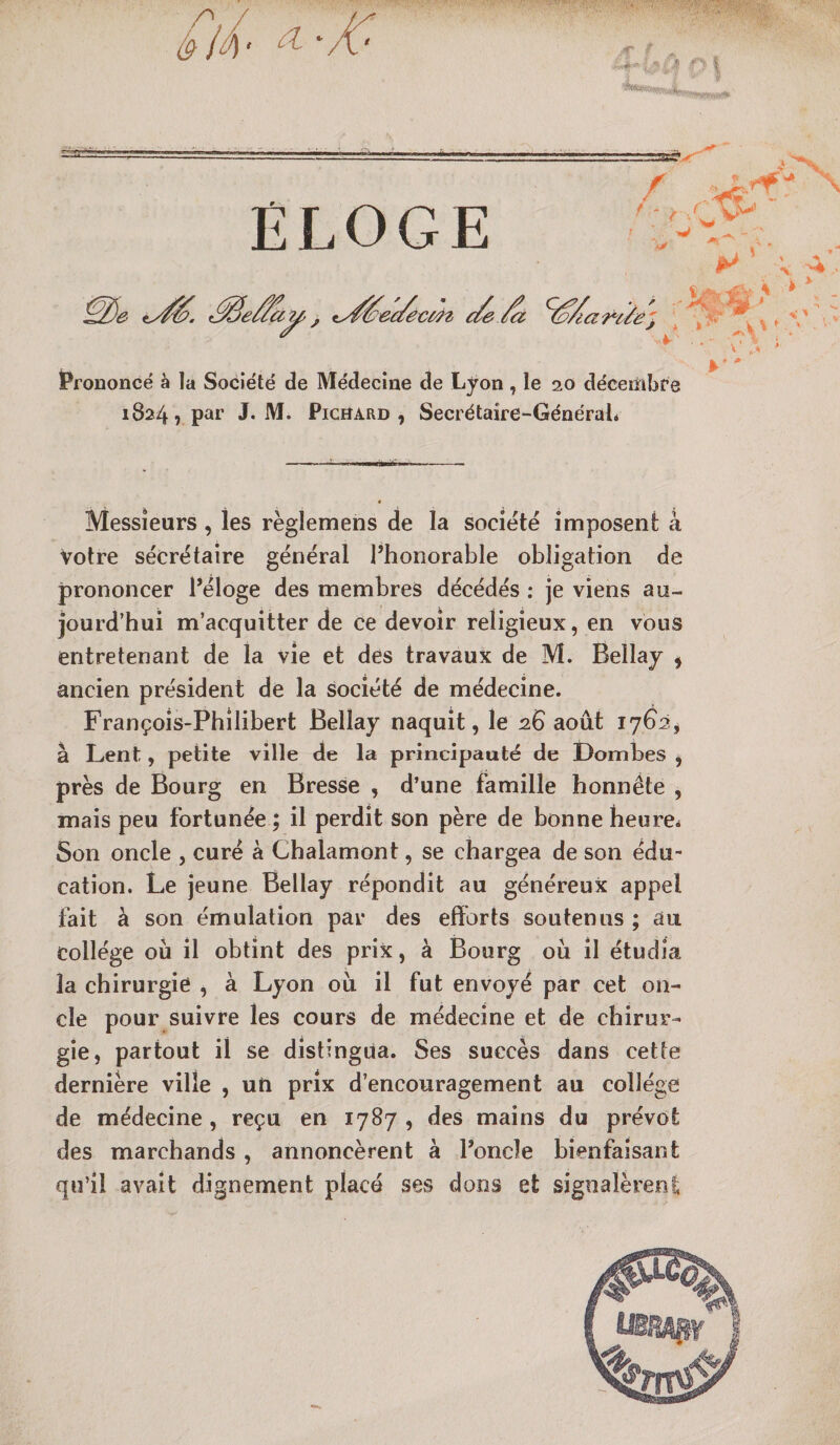 ///' ^ ‘ .€ f ^ CTS&gt;r^ / -.a ELOGE ^e/iay&gt;, ty^ec/éci/2t c/e ^ ^ ^ Prononcé à la Société de Médecine de Lyon, le 20 déceiîibfe 1824? J* M. PicïîARD , Secrétaire-GénéraL Messieurs , les règlemens de la société imposent à votre secrétaire général l’honorable obligation de prononcer l’éloge des membres décédés : je viens au¬ jourd’hui m’acquitter de ce devoir religieux, en vous entretenant de la vie et des travaux de M. Bellay ^ ancien président de la société de médecine. François-Philibert Bellay naquit, le ^26 août 17^2, à Lent, petite ville de la principauté de Lombes , près de Bourg en Bresse , d’une famille honnête , mais peu fortunée ; il perdît son père de bonne heure* Son oncle , curé à Chalamont, se chargea de son édu¬ cation. Le jeune Bellay répondit au généreux appel fait à son émulation par des efforts soutenus ; au collège où il obtint des prix, à Bourg où il étudia la chirurgie , à Lyon où il fut envoyé par cet on¬ cle pour suivre les cours de médecine et de chirur¬ gie, partout il se distingua. Ses succès dans cette dernière ville , un prix d’encouragement au collège de médecine , reçu en 1787 , des mains du prévôt des marchands, annoncèrent à l’oncle bienfaisant qu’il avait dignement placé ses dons et signalèreni