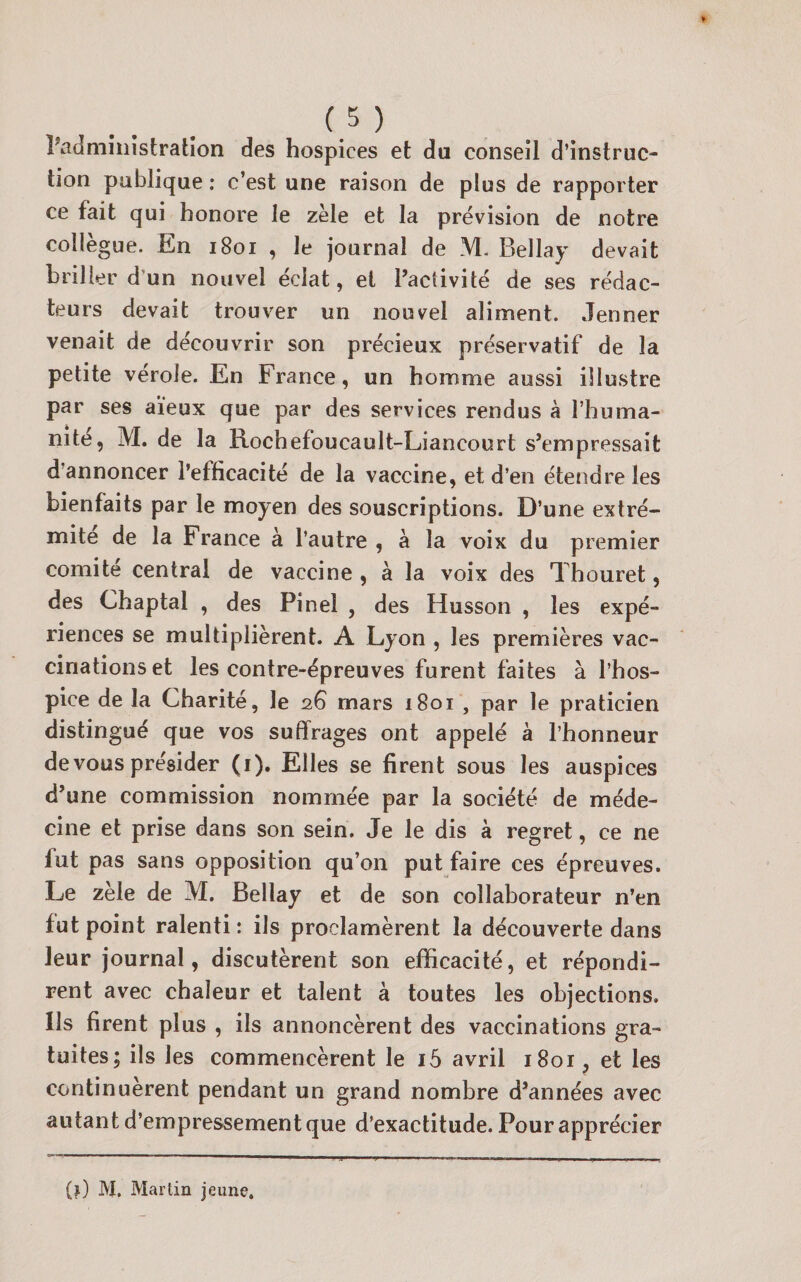 î’admînîstralîon des hospices et du conseil d’instruc¬ tion publique : c’est une raison de plus de rapporter ce fait qui honore le zèle et la prévision de notre collègue. En i8oi , le journal de M. Bellay devait briller d’un nouvel éclat, et l’activité de ses rédac¬ teurs devait trouver un nouvel aliment. Jenner venait de découvrir son précieux préservatif de la petite vérole. En France, un homme aussi illustre par ses aïeux que par des services rendus à l’huma- nite, M. de la Rochefoucault-Liancourt s’empressait d’annoncer l’efficacité de la vaccine, et d’en étendre les bienfaits par le moyen des souscriptions. D’une extré¬ mité de la France à l’autre , à la voix du premier comité central de vaccine , à la voix des Thouret, des Chaptal , des Pinel , des Husson , les expé¬ riences se multiplièrent. A Lyon , les premières vac¬ cinations et les contre-épreuves furent faites à l’hos¬ pice de la Charité, le 26 mars 1801 , par le praticien distingué que vos suffrages ont appelé à l’honneur de vous présider (i). Elles se firent sous les auspices d’une commission nommée par la société de méde¬ cine et prise dans son sein. Je le dis à regret, ce ne fut pas sans opposition qu’on put faire ces épreuves. Le zèle de M. Bellay et de son collaborateur n’en fut point ralenti: ils proclamèrent la découverte dans leur journal, discutèrent son efficacité, et répondi¬ rent avec chaleur et talent à toutes les objections. Us firent plus , ils annoncèrent des vaccinations gra¬ tuites; ils les commencèrent le i5 avril 1801, et les continuèrent pendant un grand nombre d’années avec autant d’empressement que d’exactitude. Pour apprécier (j) M. Martin jeune.
