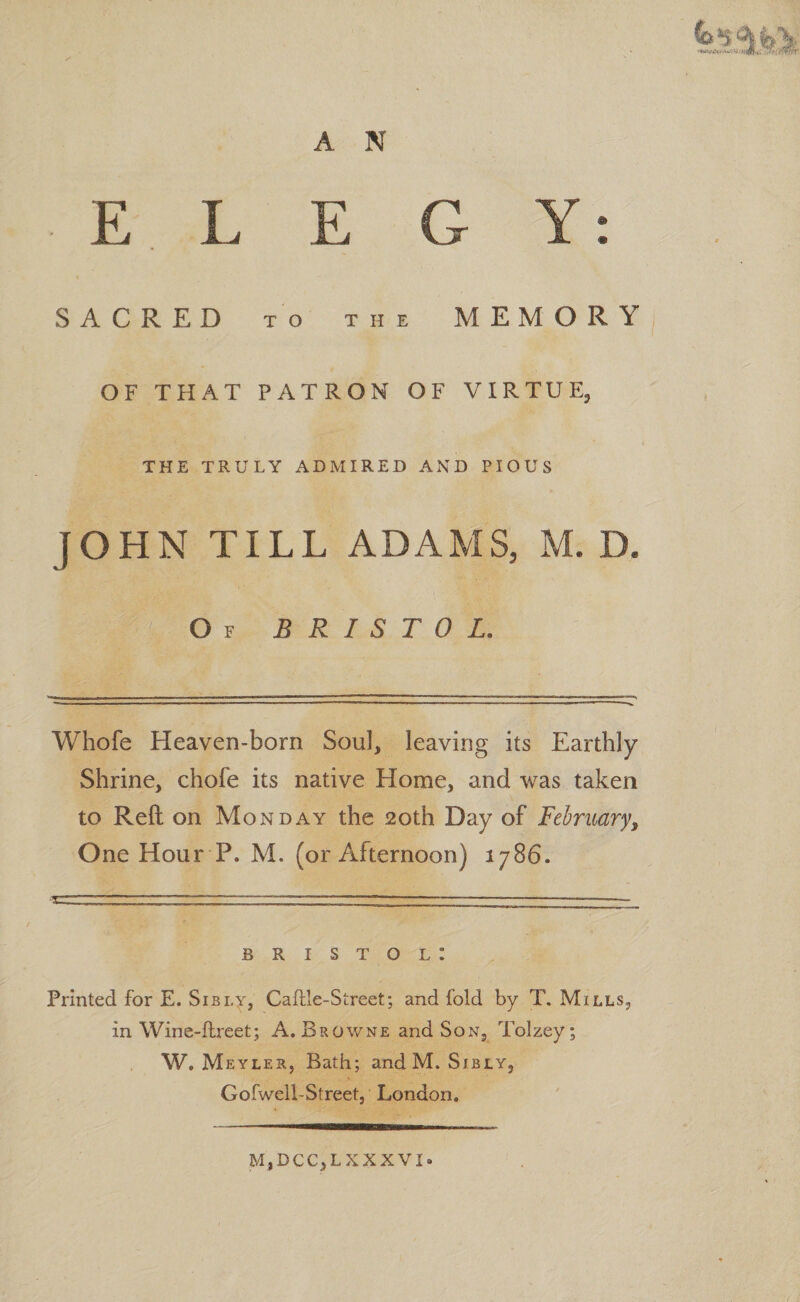 E L E G Y; SACRED TO THE MEMORY OF THAT PATRON OF VIRTUE, THE TRULY ADMIRED AND PIOUS JOHN TILL ADAMS, M. D. Of BRISTOL. Whofe Heaven-born Soul, leaving its Earthly Shrine, chofe its native Home, and was taken to Reft on Monday the 20th Day of February, One Hour P. M. (or Afternoon) 1786. ‘jg.. • — —-- --- BRISTOL: Printed for E. Sibly, Caftle-Street; and fold by T. Mills, in Wine-ftreet; A. Browne and Son, Tolzey; W, Meyler, Bath; and M. Sibly, Gofwell-Street, London. M,DCC,LXXXVI.