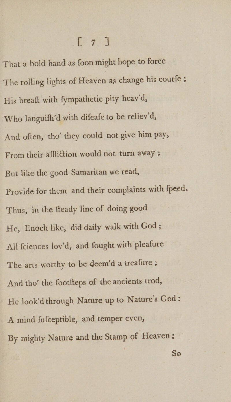 That a bold hand as foon might hope to force The rolling lights of Heaven a3 change his courfe ; His breaft with fympathetic pity heav’d. Who languifh’d with difeafe to be reliev’d. And often, tho’ they could not give him pay, I From their affli&amp;ion would not turn away ; But like the good Samaritan we read. Provide for them and their complaints with fpeed. Thus, in the fteady line of doing good He, Enoch like, did daily walk with God; All fciences lov’d, and fought with pleafure The arts worthy to be deem’d a treafure ; And tho’ the footfteps of the ancients trod. He look’d through Nature up to Nature’s God: A mind fufceptible, and temper even. By mighty Nature and the Stamp of Heaven; I