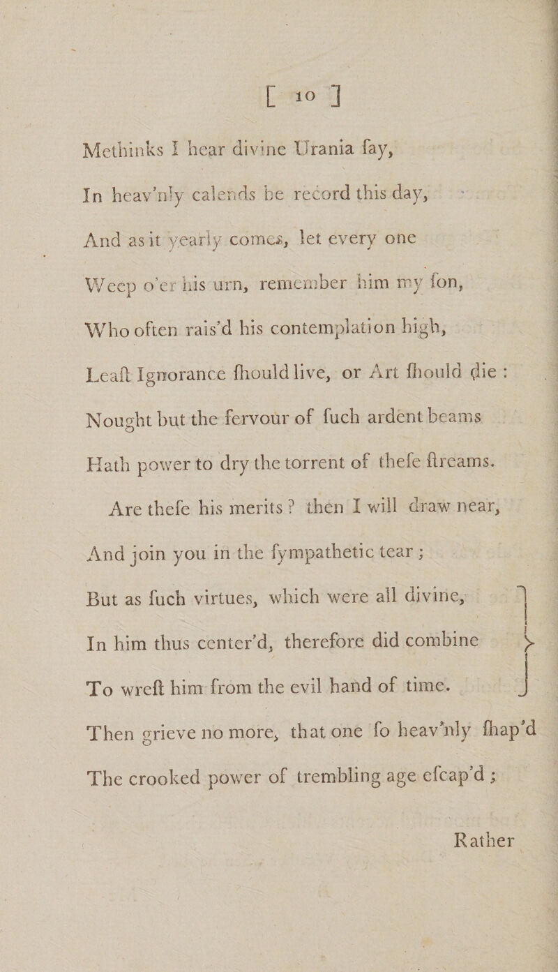 Methinks I hear divine Urania fay, In heav’niy calends be record this day, And as it yearly corner, let every one Weep o’er ids urn, remember him my fon, Who often rais’d his contemplation high, Lead Ignorance fliouldlive, or Art diould die : Noucrht but the fervour of fuch ardent beams Hath power to dry the torrent of thefe dreams. Are thefe his merits ? then I will draw near. And join you in the fympathetic tear ; But as fuch virtues, which were all divine. In him thus center’d, therefore did combine To wreft him from the evil hand of time. Then grieve no more, that one fo heavhdy fhap’d The crooked power of trembling age efcap’d ; Rather /