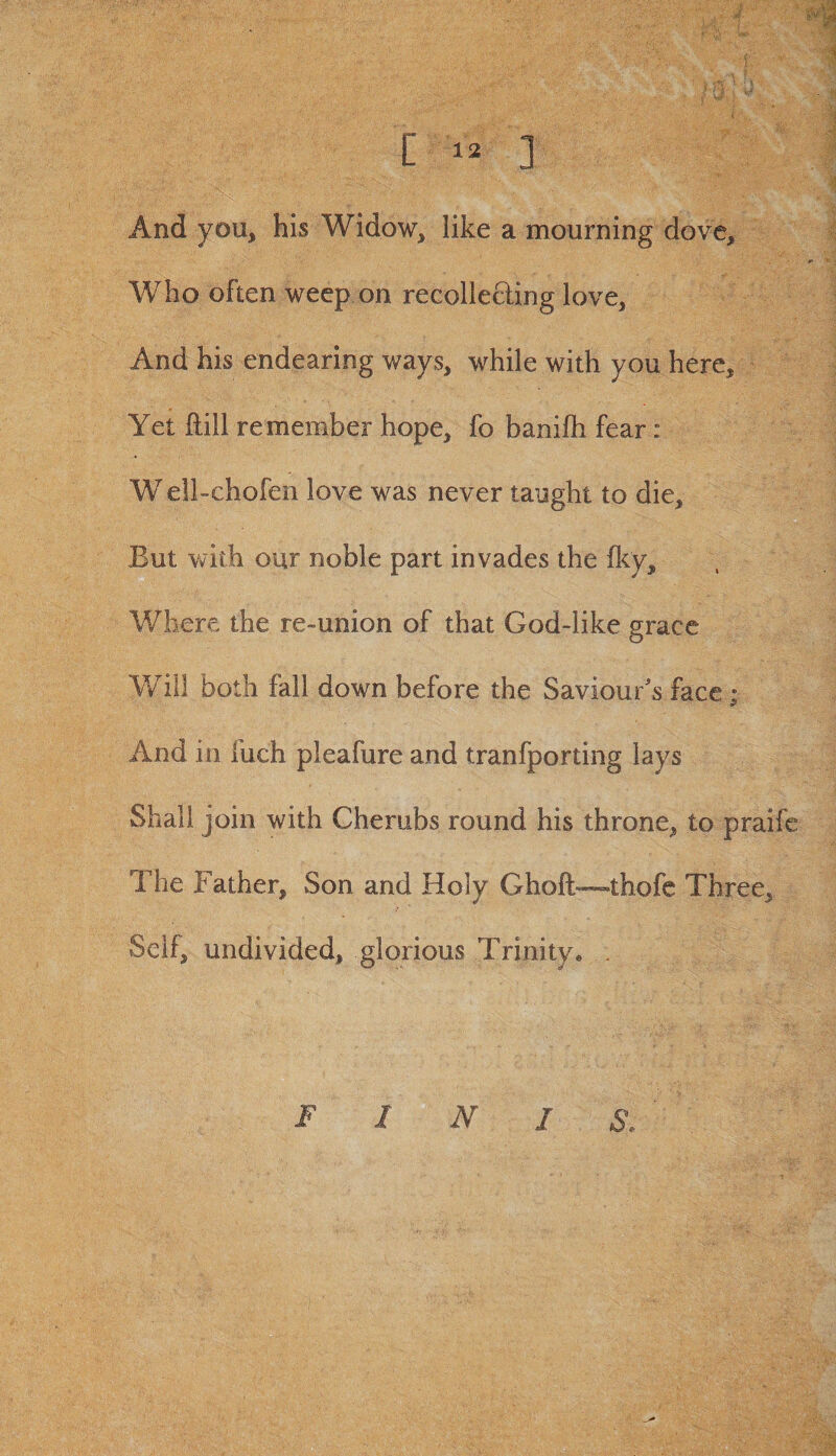 [1. ] And you, his Widow, like a mourning dove. Who often weep on recollecling love. And his endearing ways, while with you here. Yet Hill remember hope, fo banifti fear : W ell-chofen love was never taught to die. But with our noble part invades the fky. Where the re-union of that God-like grace Will both fall down before the Saviour's face; And in fuch pleafure and tranfporting lays Shall join with Cherubs round his throne, to praife The Father, Son and Holy Ghoft—thofc Three, Seif, undivided, glorious Trinity. . FIN I S.