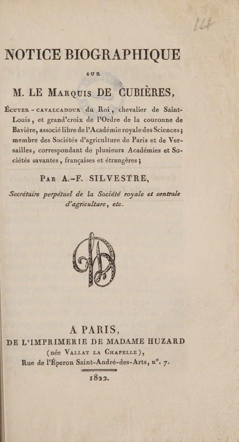 SUR M. LE Marquis DE GÜBIÈRES, Écuyer - ca.valcadour du Roi , chevalier de Saint- Louis , et grand’croix de POrdre de la couronne de Bavière, associé libre de l’Académie royale des Sciences 5 membre des Sociétés d’agriculture de Paris et de Ver¬ sailles^ correspondant de plusieurs Académies et So¬ ciétés savantes , françaises et étrangères ; Par A.-F. SILVESTRE, Secrétaire perpétuel de la Société royale et centrale agriculture ^ etc. A PARIS, DE L’IMPRIMERIE DE MADAME HUZARD (née Vallat ea Chapelle), Rue de l’Éperon Saint-André-des-Arts, n*’. 7. 1822.