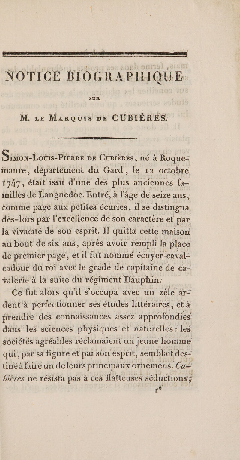 SUR M. LE Marquis de CÜBIÈRESl Simon-Loüis»Pierre de Cubièrés , né à Roque^ maure, département du Gard, le 12 octobre 17471 était issii d’une des plus anciennes fa¬ milles de Languedoc. Entré, à l’âge de seize ans, comme page aux petites écuries, il se distingua dès-lors par l’excellence de son caractère et* par la vivacité de son esprit. Il quitta cette maison au bout de six ans, après avoir rempli la placé de premier page, et il fut nommé écuyer-caval- cadour du roi avec le grade de capitaine de ca¬ valerie à la suite du régiment Dauphin. i ’ Ce fut alors qu’il s’occupa avec un zèle ar¬ dent à perfectionner ses études littéraires , et à prendre des connaissances assez approfondies' dans les sciences physiques et naturelles : les sociétés agréables réclamaient un jeune homme qui, par sa figure et par son esprit, semblait des» tinéàfaire un de leurs principaux ornèmeris. Cu^ bières ne résista pas à ces flatteuses séductions