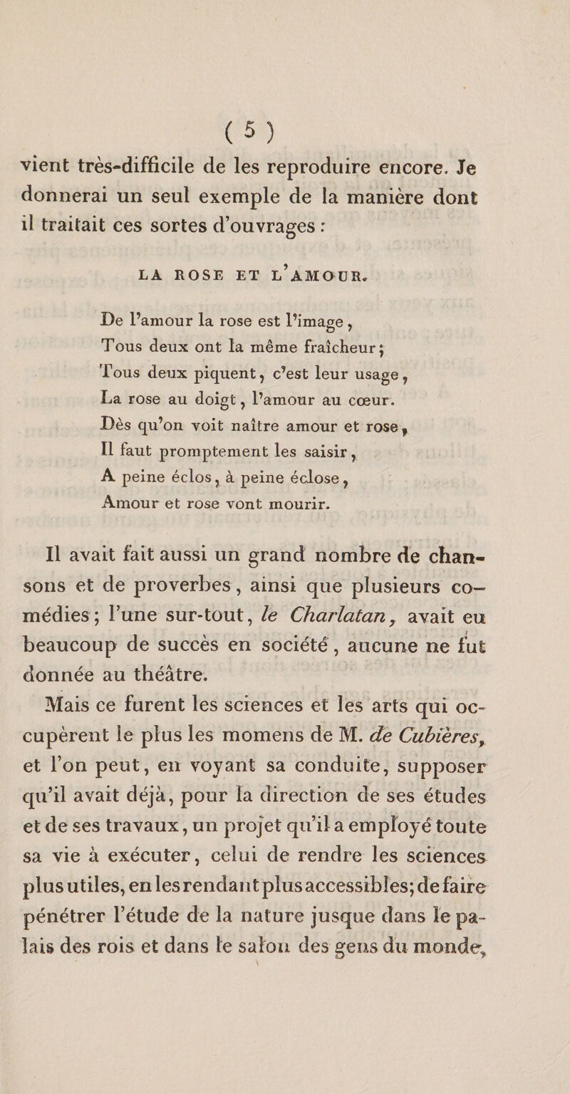 vient très-difficile de les reproduire encore. Je donnerai un seul exemple de la manière dont il traitait ces sortes d’ouvrages : LA ROSE ET l’aMOüR. De l’amour la rose est l’image , Tous deux ont la même fraîcheur j Tous deux piquent, c’est leur usage, La rose au doigt, l’amour au cœur. Dès qu’on voit naître amour et rose, Il faut promptement les saisir, A peine éclos, à peine éclose, Amour et rose vont mourir. Il avait fait aussi un grand nombre de chan¬ sons et de proverbes, ainsi que plusieurs co¬ médies; l’une sur-tout, le Charlatan y avait eu beaucoup de succès en société, aucune ne fut donnée au théâtre. Mais ce furent les sciences et les arts qui oc¬ cupèrent le plus les momens de M. de Cubières, et l’on peut, en voyant sa conduite, supposer qu’il avait déjà, pour la direction de ses études et de ses travaux, un projet qu’il a employé toute sa vie à exécuter, celui de rendre les sciences plus utiles, en les rendant plus accessibles; de faire pénétrer l’étude de la nature jusque dans le pa¬ lais des rois et dans le salon des gens du monde.