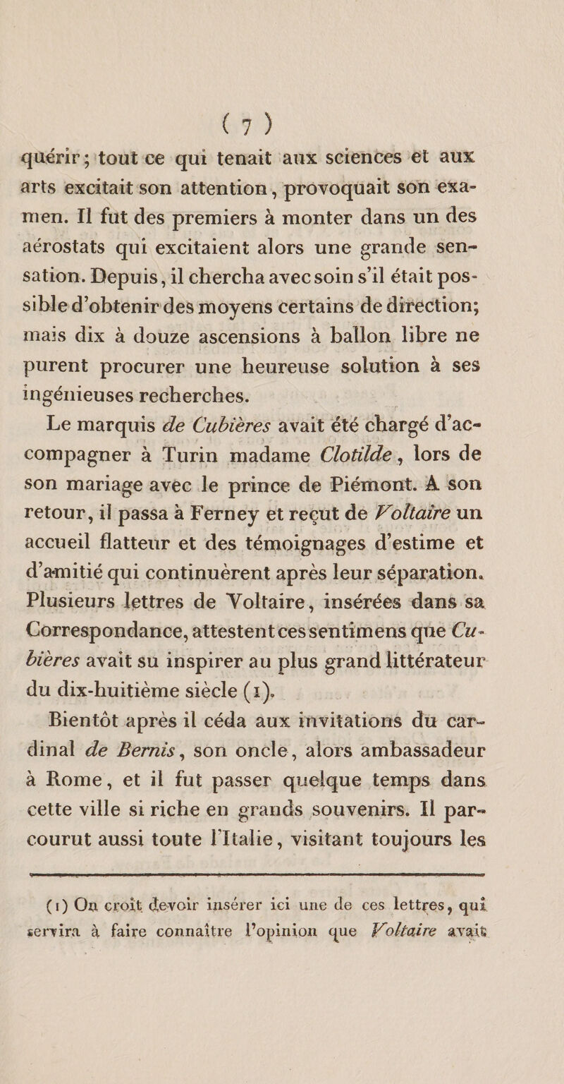 quérir ; tout ce qui tenait aux sciences et aux arts excitait son attention, provoquait son exa¬ men. Il fut des premiers à monter dans un des aérostats qui excitaient alors une grande sen¬ sation. Depuis, il chercha avec soin s’il était pos¬ sible d’obtenir des moyens certains de direction; mais dix à douze ascensions à ballon libre ne purent procurer une heureuse solution à ses ingénieuses recherches. Le marquis de Cubtères avait été chargé d’ac¬ compagner à Turin madame Clotilde ^ lors de son mariage avec le prince de Piémont. A son retour, il passa à Ferney et reçut de Voltaire un accueil flatteur et des témoignages d’estime et d’amitié qui continuèrent après leur séparation» Plusieurs lettres de Voltaire, insérées dans sa Correspondance, attestent ces sentimens que Cu- bières avait su inspirer au plus grand littérateur du dix-huitième siècle (i). Bientôt après il céda aux invitations du car¬ dinal de Bemis^ son oncle, alors ambassadeur à Rome, et il fut passer quelque temps dans cette ville si riche en grands souvenirs. Il par¬ courut aussi toute Fltaiie, visitant toujours les ( I ) Ou croît devoir insérer ici une de ces lettres, qui servira à faire connaître l’opinion que Voltaire avait