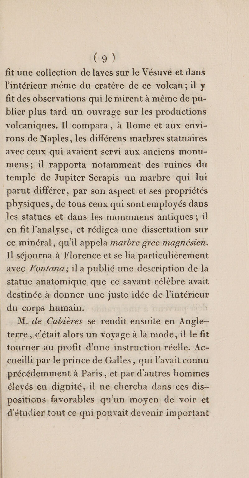 fit une collection de laves sur le Vésuve et dans l’intérieur même du cratère de ce volcan ; il y fit des observations qui le mirent à même de pu¬ blier plus tard un ouvrage sur les productions volcaniques. Il compara, à Rome et aux envi¬ rons de IN^aples, les différens marbres statuaires avec ceux qui avaient servi aux anciens monu- mens; il rapporta notamment des ruines du temple de Jupiter Serapis un marbre qui lui parut différer, par son aspect et ses propriétés physiques, de tous ceux qui sont employés dans les statues et dans les monumens antiques ; il en fit l’analyse, et rédigea une dissertation sur ce minéral, qu’il appela marbre grec magnésien. Il séjourna à Florence et se lia parlicidièrement avec Fontana; il a publié une description de la statue anatomique que ce savant célèbre avait destinée à donner une juste idée de l’intérieur du corps humain. M. de Cubières se rendit ensuite en Angle¬ terre , c’était alors un voyage à la mode, il le fit tourner au profit d’une instruction réelle. Ac¬ cueilli par le prince de Galles, qui l’avaitconnu précédemment à Paris, et par d’autres hommes élevés en dignité, il ne chercha dans ces dis¬ positions favorables qu’un moyen de voir et d’étudier tout ce qui pouvait devenir important