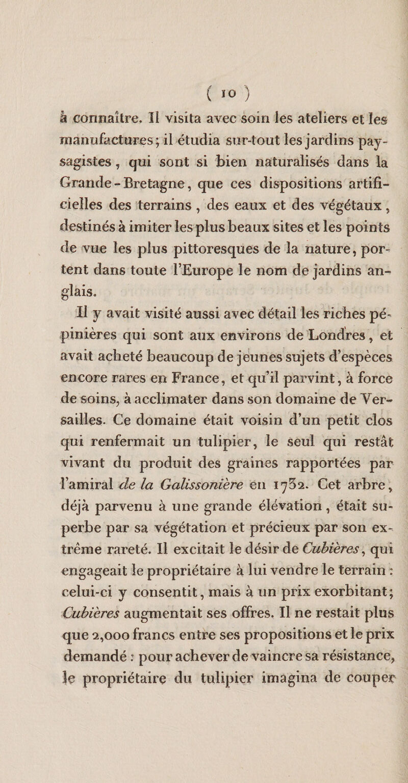 h connaître. Il visita avec soin les ateliers et les Tïianufactares; il étudia sur-tout les jardins pay¬ sagistes , qui sont si bien naturalisés dans la Grande-Bretagne, que ces dispositions artifi¬ cielles des terrains , des eaux et des végétaux, destinés à imiter les plus beaux sites et les points de vue les plus pittoresques de la nature, por¬ tent dans toute l’Europe le nom de jardins an¬ glais. Il y avait visité aussi avec détail les riches pé¬ pinières qui sont aux environs de 'Londres, et avait acheté beaucoup de jeunes sujets d’espèces encore rares en France, et qu’il parvint, à force de soins, à acclimater dans son domaine de Yer- sailles. Ce domaine était voisin d’un petit clos qui renfermait un tulipier, le seul qui restât vivant du produit des graines rapportées par l’amiral Æ la Galissonière en 1752. Cet arbre, déjà parvenu à une grande élévation, était su¬ perbe par sa végétation et précieux par son ex¬ trême rareté. H excitait le désir de Cubières^ qui engageait le propriétaire à lui vendre le terrain : celui-ci y consentit, mais à un prix exorbitant; Cubières augmentait ses offres. Il ne restait plus que 2,000 francs entre ses propositions et le prix demandé : pour achever de vaincre sa résistance, Je propriétaire du tulipier imagina de couper