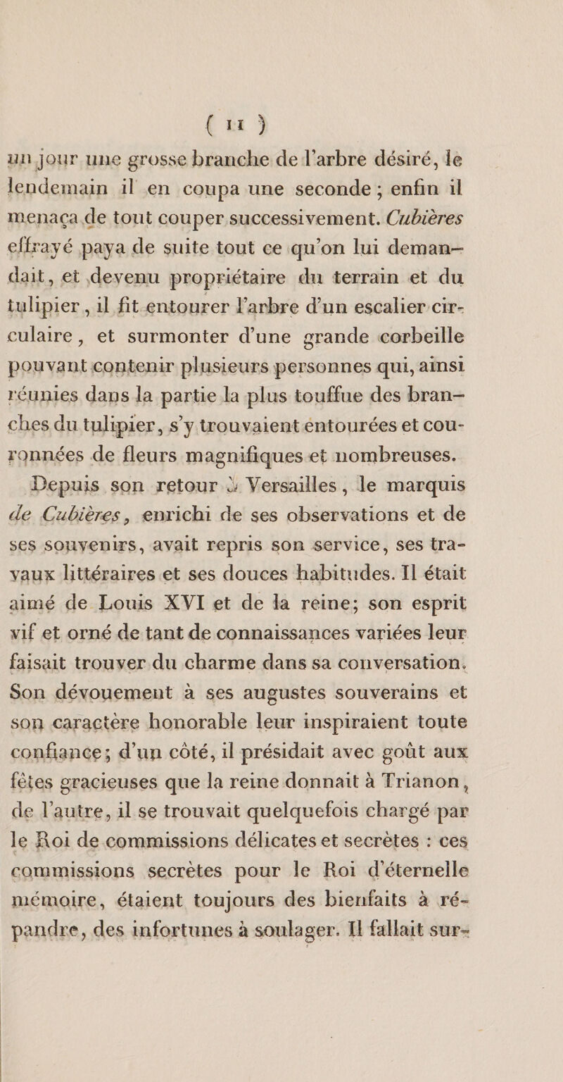 un jour une grosse branche de Farbre désiré, le lendemain il en coupa une seconde ; enfin il menaça xle tout couper successivement. Cuhieres elïrayé paya de suite tout ce qu’on lui deman¬ dait , et devenu propriétaire du terrain et du tulipier, il fit entourer Farbre d’un escalier cir¬ culaire , et surmonter d’une grande corbeille pouvant contenir plusieurs personnes qui, ainsi réunies dans la partie la plus touffue des bran¬ ches du tulipier, s’y trouvaient entourées et cou¬ ronnées de fleurs magnifiques et nombreuses. Depuis son retour ^ Versailles, le marquis de Cubières, enrichi de ses observations et de ses souvenirs, avait repris son service, ses tra¬ vaux littéraires et ses douces habitudes. Il était aimé de Louis XVI et de la reine; son esprit vif et orné de tant de connaissances variées leur faisait trouver du charme dans sa conversation. Son dévouement à ses augustes souverains et son caractère honorable leur inspiraient toute confiance; d’un côté, il présidait avec goût aux fêtes gracieuses que la reine donnait à Trianon, de Fauîre, il se trouvait quelquefois chargé par le Roi de commissions délicates et secrètes : ces commissions secrètes pour le Roi d’éternelle mémoire, étaient toujours des bienfaits à ré¬ pandre, des infortunes à soulager. Il fallait sur-