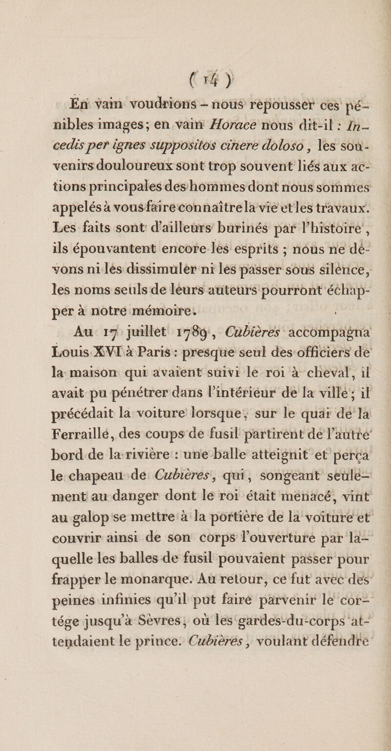 ( ^4 )• En vain voudrions - nous repousser ces pé¬ nibles images; en vain Horace nous dit-il : In- cedisper ignés suppositos cinere doloso, les sou¬ venirs douloureux sont trop souvent liés aux ac¬ tions principales des hommes dont nous sommes appelés à vous faire connaître la vie et les travaux. Les faits sont d’ailleurs^burinés par rhistoire\ ils épouvantent encore les« esprits ; nous ne dè- vons ni les dissimuler ni les passer sous silénce, les noms seuls de léurs auteurs pourront échap¬ per à notre mémoire. Au 17 juillet 1789, Cùbières B.ccompagi\di Louis-XVI là Paris : presque seul des officiers de la maison qui avaient suivi le roi à cheval, il avait pu pénétrer dans l’intérieur de la ville ; il précédait la voiture lorsque v sur le quai de'la Ferraille, des coups de fusil partirent de l’autfe' bord de la* rivière : une balle atteignit et perça le chapeau de Cuhières, qui, songeant seule¬ ment au danger dont le roi était menacé, vint au galop se mettre à la portière de la voiture et couvrir ainsi de son corps l’ouverture par la¬ quelle les balles de fusil pouvaient passer pour frapper le monarque. Au retour, ce fut avec des peines infinies qu’il put faire parvenir le cor¬ tège jusqu’à Sèvres, où les gardes-du-corps at¬ tendaient le prince. Cuhières, voulant défendre