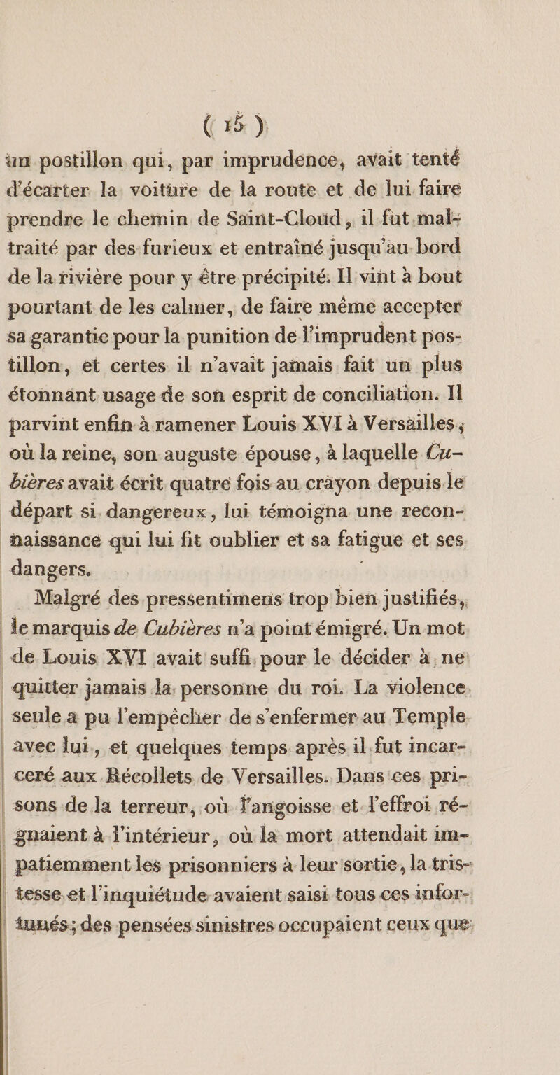 ( &gt; im postillon qui, par imprudence, avait tenté d’écarter la voittire de la route et de lui faire prendre le chemin de Saint-Cloüd, il fut mal-- traité par des furieux et entraîné jusqu’au bord de la rivière pour y être précipité. Il vint à bout pourtant de les calmer, de faire même accepter sa garantie pour la punition de l’imprudent pos¬ tillon, et certes il n’avait jamais fait un plus étonnant usage de son esprit de conciliation. Il parvint enfin à ramener Louis XYI à Versailles, où la reine, son auguste épouse, à laquelle €u- bières avait écrit quatre fois au crayon depuis le départ si dangereux, lui témoigna une recon¬ naissance qui lui fit oublier et sa fatigue et ses dangers. Malgré des pressentimens trop bien justifiés,, le marquis^ Cubières n’a point émigré. Un mot de Louis XVI avait suffi,pour le décider à,ne* quitter jamais la personne du roL La violence seule a pu l’empêcher de s’enfermer au Temple avec lui, et quelques temps après ibfut incar¬ céré aux Bécollets de Versailles. Dans ces pri¬ sons de la terreur, où fangoisse et l’effroi ré¬ gnaient à l’intérieur, où la mort attendait im¬ patiemment les prisonniers à leur sortie, la tris* tesse et l’inquiétude avaient saisi tous ces infor- lunés ; des pensées sinistres occupaient ceux que