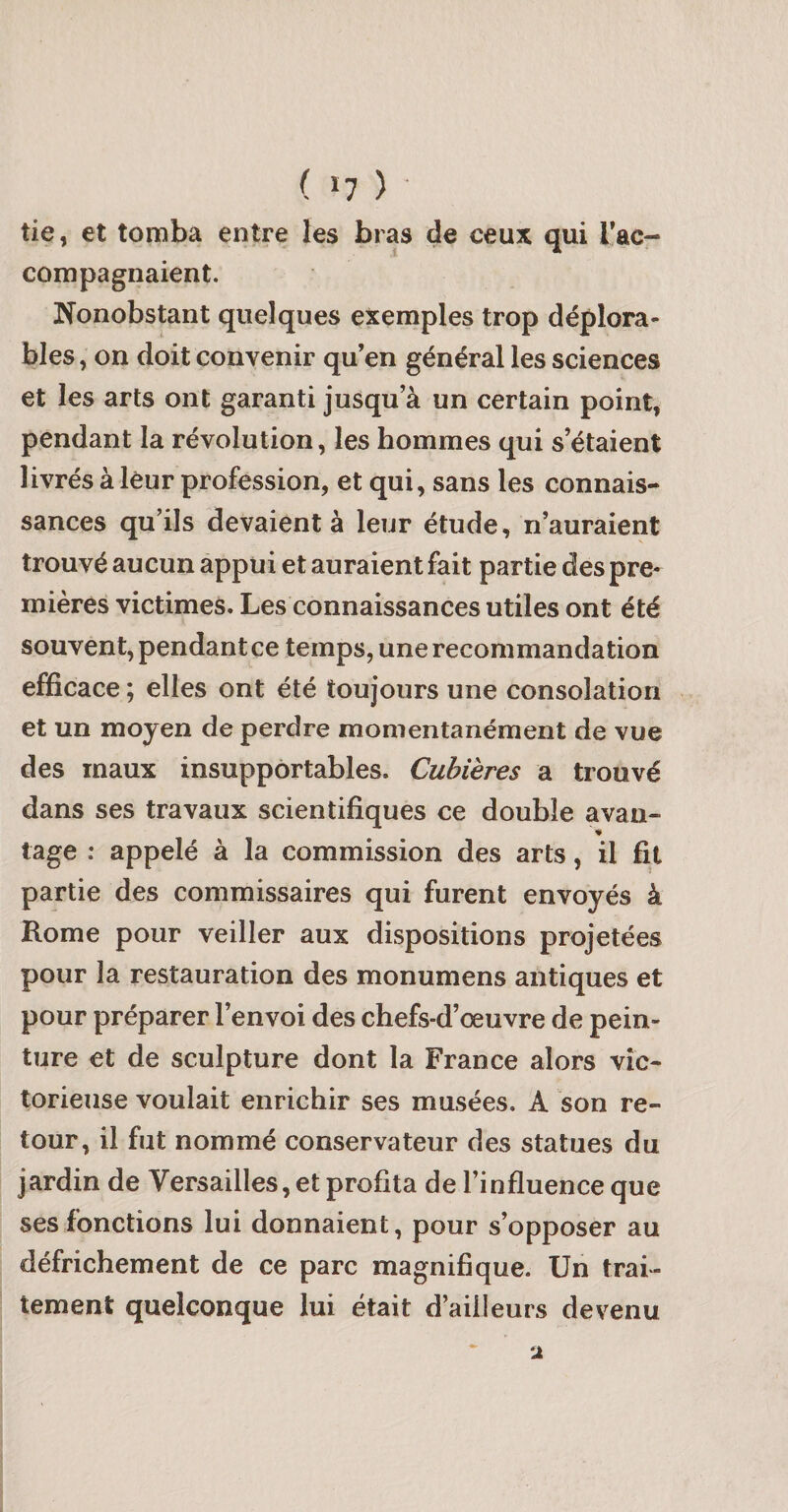 ( &gt;7 ) ■ tie, et tomba entre les bras de ceux qui rac¬ compagnaient. Nonobstant quelques exemples trop déplora¬ bles, on doit convenir qu’en général les sciences et les arts ont garanti jusqu’à un certain point, pendant la révolution, les hommes qui s’étaient livrés à leur profession, et qui, sans les connais¬ sances qu’ils devaient à leur étude, n’auraient trouvé aucun appui et auraient fait partie des pre¬ mières victimes. Les connaissances utiles ont été souvent, pendant ce temps, une recommandation efficace ; elles ont été toujours une consolation et un moyen de perdre momentanément de vue des maux insupportables. Cubières a trouvé dans ses travaux scientifiques ce double avau- tage : appelé à la commission des arts, il fit partie des commissaires qui furent envoyés à Rome pour veiller aux dispositions projetées pour la restauration des monumens antiques et pour préparer l’envoi des chefs-d’œuvre de pein¬ ture et de sculpture dont la France alors vic¬ torieuse voulait enrichir ses musées, A son re¬ tour, il fut nommé conservateur des statues du jardin de Versailles, et profita de l’influence que ses fonctions lui donnaient, pour s’opposer au défrichement de ce parc magnifique. Un trai¬ tement quelconque lui était d’ailleurs devenu