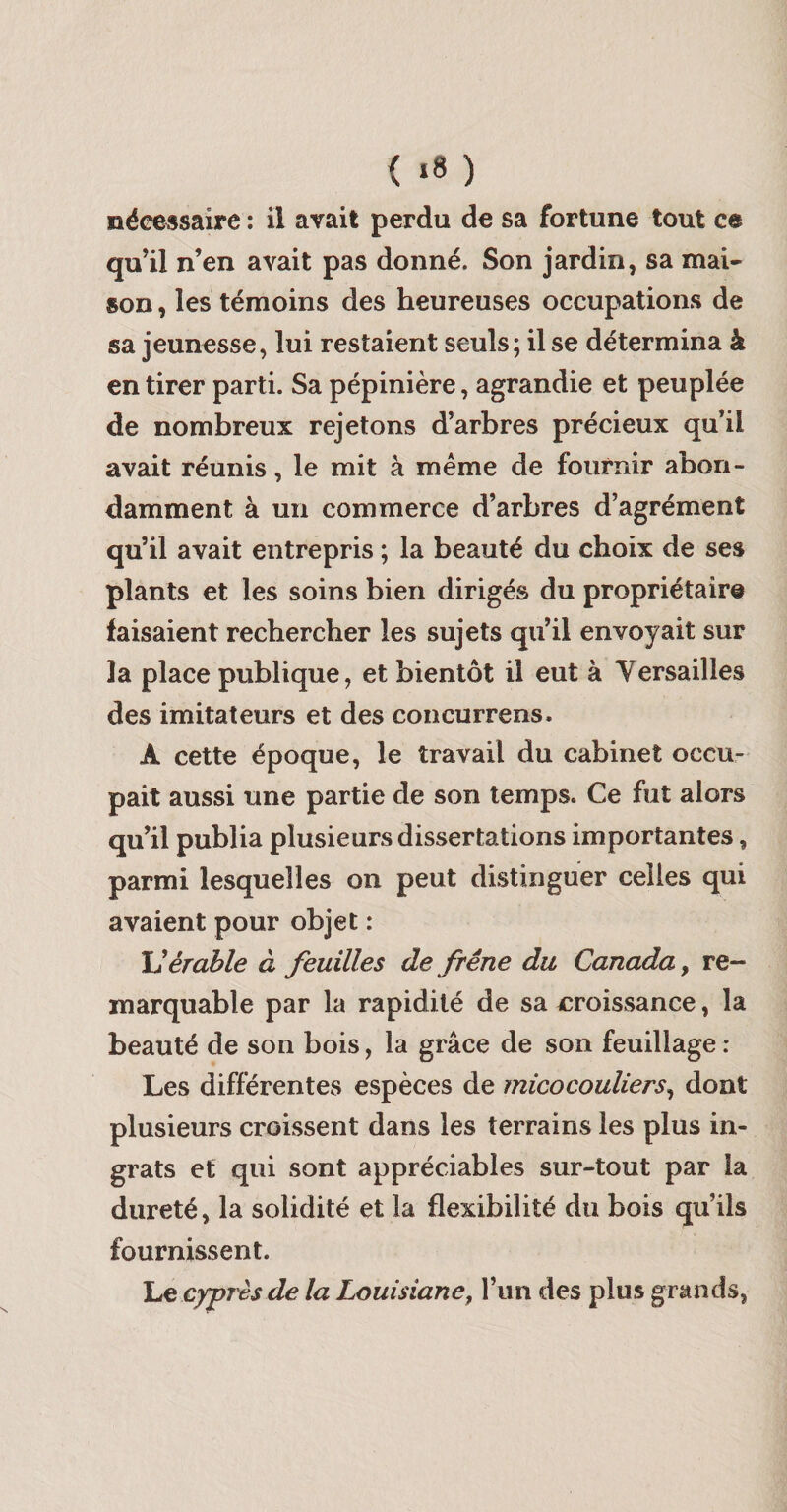 ( «8 ) nécessaire : il avait perdu de sa fortune tout ce qu’il n’en avait pas donné. Son jardin, sa mai¬ son , les témoins des heureuses occupations de sa jeunesse, lui restaient seuls; il se détermina à en tirer parti. Sa pépinière, agrandie et peuplée de nombreux rejetons d’arbres précieux qu’il avait réunis, le mit à même de fournir abon¬ damment à un commerce d’arbres d’agrément qu’il avait entrepris ; la beauté du choix de ses plants et les soins bien dirigés du propriétaire faisaient rechercher les sujets qu’il envoyait sur la place publique, et bientôt il eut à Versailles des imitateurs et des concurrens. A cette époque, le travail du cabinet occu¬ pait aussi une partie de son temps. Ce fut alors qu’il publia plusieurs dissertations importantes, parmi lesquelles on peut distinguer celles qui avaient pour objet : érable à feuilles de frêne du Canada y re¬ marquable par la rapidité de sa croissance, la beauté de son bois, la grâce de son feuillage : Les différentes espèces de micocouliers^ dont plusieurs croissent dans les terrains les plus in¬ grats et qui sont appréciables sur-tout par la dureté, la solidité et la flexibilité du bois qu’ils fournissent. 'Le cyprès de la Louisiane y l’un des plus grands,