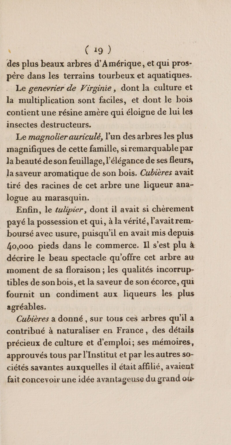 C J9 ) des plus beaux arbres d’Amérique, et qui pros¬ père dans les terrains tourbeux et aquatiques. Le genevrier de Virginie, dont la culture et la multiplication sont faciles, et dont le bois contient une résine amère qui éloigne de lui les insectes destructeurs. Le magnolier auriculêy l’un des arbres les plus magnifiques de cette famille, si remarquable par la beauté de son feuillage, l’élégance de ses fleurs, la saveur aromatique de son bois. Cubières avait tiré des racines de cet arbre une liqueur ana¬ logue au marasquin. Enfin, le tulipier y dont il avait si chèrement payé la possession et qui, à la vérité, l’avait rem¬ boursé avec usure, puisqu’il en avait mis depuis 4o,ooo pieds dans le commerce. Il s’est plu à décrire le beau spectacle qu’offre cet arbre au moment de sa floraison ; les qualités incorrup¬ tibles de son bois, et la saveur de son écorce, qui fournit un condiment aux liqueurs les plus agréables. Cubières a donné, sur tous ceà arbres qu’il a contribué à naturaliser en France, des détails précieux de culture et d’emploi ; ses mémoires, approuvés tous par l’Institut et par les autres so¬ ciétés savantes auxquelles il était affilié, avaieiat fait concevoir une idée avantageuse du grand