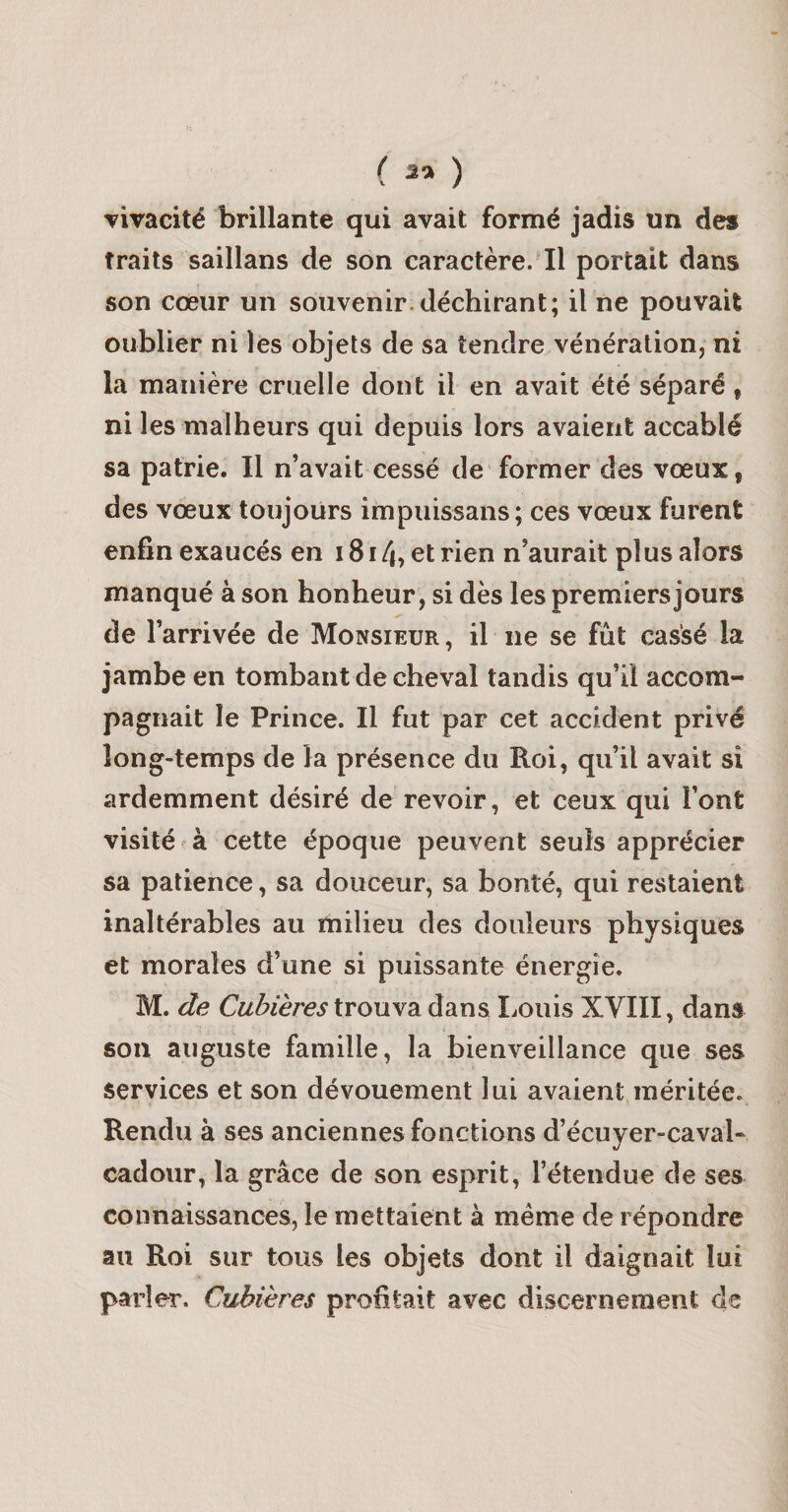 ( 35 ) Tivacité brillante qui avait formé jadis un des traits saillans de son caractère. Il portait dans son cœur un souvenir.déchirant; il ne pouvait oublier ni lés objets de sa tendre vénération, ni la manière cruelle dont il en avait été séparé, ni les malheurs qui depuis lors avaient accablé sa patrie. Il n’avait cessé de former des vœux, des vœux toujours impuissans; ces vœux furent enfin exaucés en i8i4, etrien n’aurait plus alors manqué à son bonheur, si dès les premiers jours de l’arrivée de Monsieur, il ne se fût cassé la jambe en tombant de cheval tandis qu’il accom¬ pagnait le Prince. Il fut par cet accident privé long-temps de la présence du Roi, qu’il avait si ardemment désiré de revoir, et ceux qui l’ont visité à cette époque peuvent seuls apprécier sa patience, sa douceur, sa bonté, qui restaient inaltérables au milieu des douleurs physiques et morales d’une si puissante énergie. M. de Cuillères trouva dans liOuis XVIII, dans son auguste famille, la bienveillance que ses services et son dévouement lui avaient méritée. Rendu à ses anciennes fonctions d’écuyer-cavah cadour, la grâce de son esprit, rétendue de ses connaissances, le mettaient à même de répondre au Roi sur tous les objets dont il daignait lui parler. Cubikres profitait avec discernement de