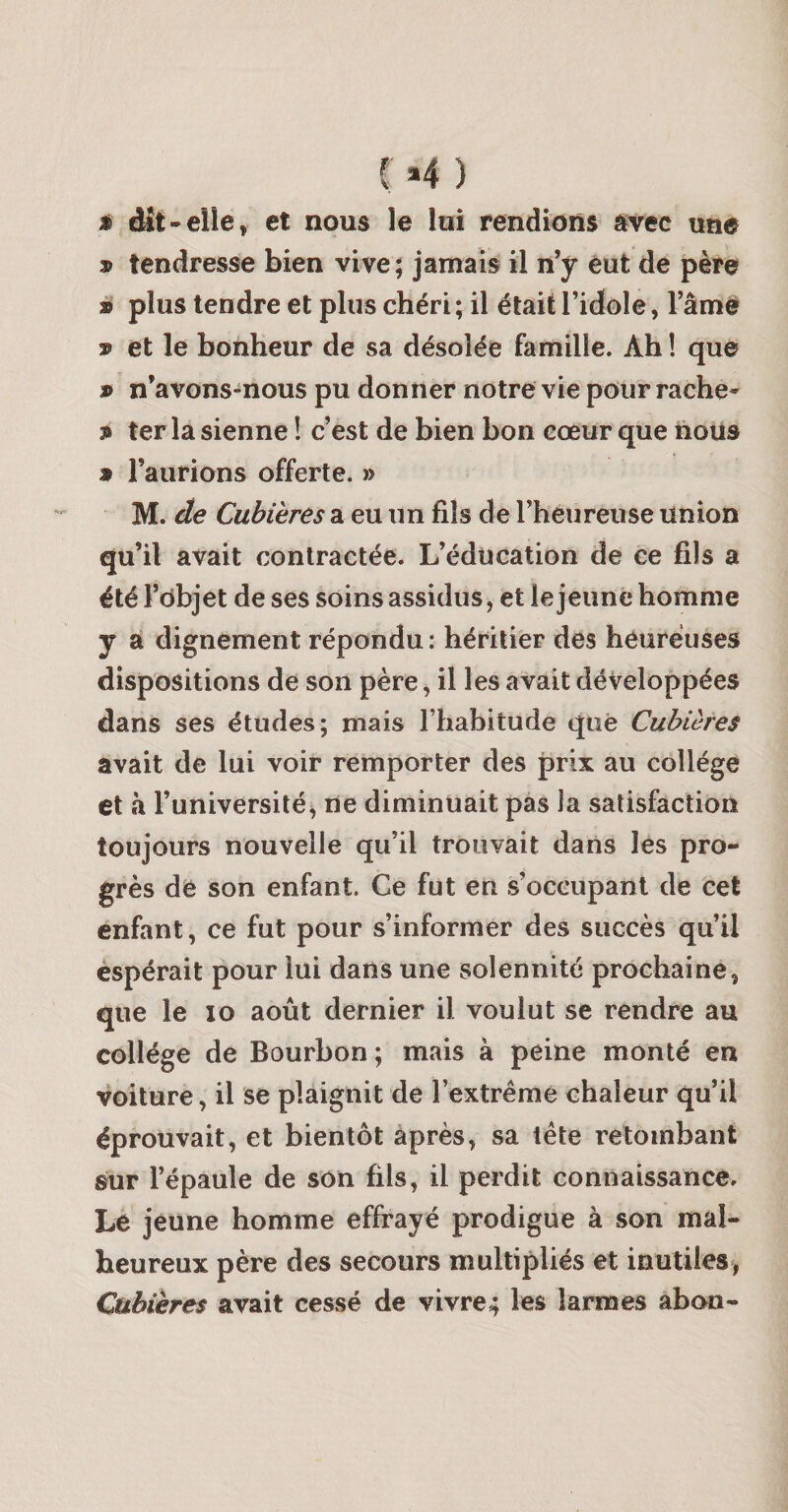 C»4 ) É dît-elle, et nous le lui rendions avec une » tendresse bien vive; jamais il n’y eut de père à plus tendre et plus chéri; il était l’idole, l’âme et le bonheur de sa désolée famille. Ah ! que » n’avons-nous pu donner notre vie pour rache- 3&gt; ter la sienne ! c’est de bien bon cœur que lious * l’aurions offerte. » M. de Cubieres a eu un fils de l’heureuse union qu’il avait contractée. L’éducation de ce fils a été l’ôbjet de ses soins assidus, et le jeune homme y a dignement répondu: héritier des heureuses dispositions de son père, il les avait développées dans ses études; niais l’habitude que Cubières avait de lui voir remporter des prix au collège et à l’université, rie diminuait pas Ja satisfaction toujours nouvelle qu’il trouvait dans les pro¬ grès de son enfant. Ce fut en s’occupant de cet enfant, ce fut pour s’informer des succès qu’il espérait pour lui dans une solennité prochaine, que le lo août dernier il voulut se rendre au collège de Bourbon ; mais à peine monté en voiture, il se plaignit de l’extrême chaleur qu’il éprouvait, et bientôt après, sa tête retombant sur l’épaule de son fils, il perdit connaissance. Le jeune homme effrayé prodigue à son mal¬ heureux père des secours multipliés et inutiles, Cubières avait cessé de vivrez les larmes abon-