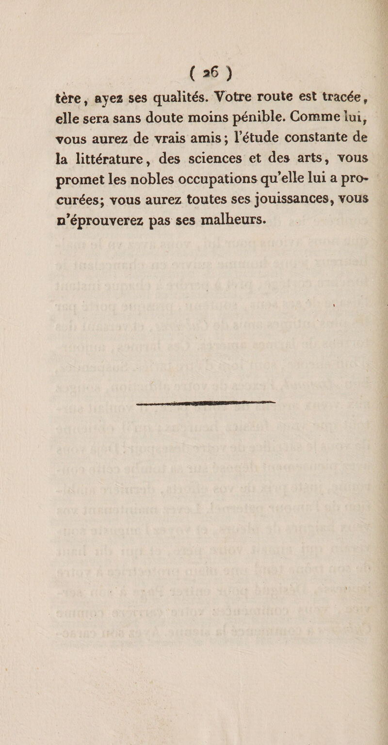 tère, ayes ses qualités. Votre route est tracée, elle sera sans doute moins pénible. Comme lui, vous aurez de vrais amis ; l’étude constante de la littérature, des sciences et des arts, vous promet les nobles occupations qu’elle lui a pro¬ curées; vous aurez toutes ses jouissances, vous n’éprouverez pas ses malheurs. ll■lly^lnni