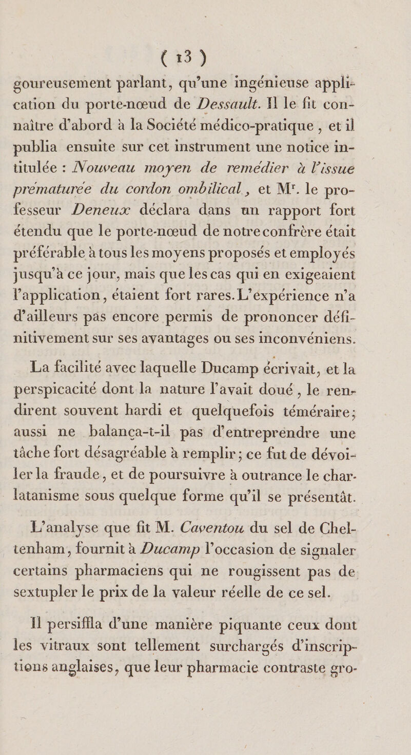 ( t3) goureusement parlant, qu’une ingénieuse appli¬ cation du porte-nœud, de Dessault. Il le fît con¬ naître d’abord à la Société médico-pratique , et il publia ensuite sur cet instrument une notice in¬ titulée : Nous&gt;eau moyen de remédier a Vissue prématurée du cordon ombilical ^ et le pro¬ fesseur Deneux déclara dans un rapport fort étendu que le porte-nœud de notre confrère était préférable k tous les moyens proposés et employés jusqu’à ce jour, mais que les cas qui en exigeaient l’application, étaient fort rares.L’expérience n’a d’ailleurs pas encore permis de prononcer défi¬ nitivement sur ses avantages ou ses inconvéniens. « La facilité avec laquelle Ducamp écrivait, et la perspicacité dont la nature l’avait doué , le rem dirent souvent hardi et quelquefois téméraire; aussi ne balança-t-il pas d’entreprendre une tâche fort désagréable a remplir; ce fut de dévoi¬ ler la fraude, et de poursuivre a outrance le char¬ latanisme sous quelque forme qu’il se présentât. L’analyse que fît M. Caventou du sel de Chel- tenham, fournit k Ducamp l’occasion de signaler certains pharmaciens qui ne rougissent pas de sextupler le prix de la valeur réelle de ce sel. îl persifïla d’une manière piquante ceux dont les vitraux sont tellement surchargés d’inscrip¬ tions anglaises, que leur pharmacie contraste gro-