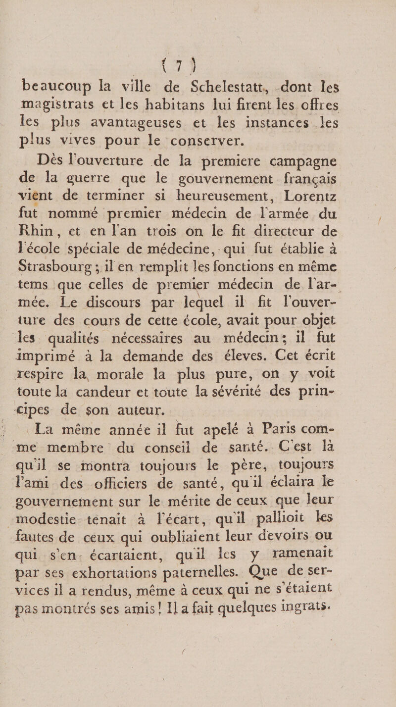beaucoup la ville de Schelestatt, dont les magistrats et les habitans lui firent les offres les plus avantageuses et les instances les plus vives pour le conserver. Dès l'ouverture de la première campagne de la guerre que le gouvernement français vient de terminer si heureusement, Lorentz fut nommé premier médecin de l'armée du Rhin, et en Fan trois on le fit directeur de 1école spéciale de médecine, qui fut établie à Strasbourg ; il en remplit les fonctions en même tems que celles de premier médecin de Far¬ inée. Le discours par lequel il fit F ou ver¬ nir e des cours de cette école, avait pour objet les qualités nécessaires au médecin; il fut imprimé à la demande des éleves. Cet écrit respire la morale la plus pure, on y voit toute la candeur et toute îa sévérité des prin¬ cipes de son auteur. La même année il fut apelé à Paris com¬ me membre du conseil de santé. C’est là qu’il se montra toujours le père, toujours l’ami des officiers de santé, qu il éclaira le gouvernement sur le mérite de ceux que leur modestie tenait à l’écart, qui! pallioit les fautes de ceux qui oubliaient leur devoirs ou qui s’en écartaient, quil les y ramenait par ses exhortations paternelles. Que de ser¬ vices il a rendus, même à ceux qui ne s’étaient pas montrés ses amis ! II a fait quelques ingrats.