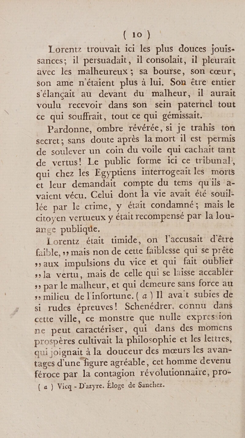 Lorentz trouvait ici les plus douces jouis¬ sances; il persuadait, il consolait, il pleurait avec les malheureux; sa bourse, son cœur, son ame n’étaient plus à lui. Son être entier s élançait au devant du malheur, il aurait voulu recevoir dans son sein paternel tout ce qui souffrait, tout ce qui gémissait. Pardonne, ombre révérée, si je trahis ton secret ; sans doute après la mort il est permis de soulever un coin du voile qui cachait tant de vertus! Le public forme ici ce tribunal, qui chez les Egyptiens interrogeait les morts et leur demandait compte du tems qu ils a- vaient vécu. Celui dont la vie avait été souil¬ lée par le crime, y était condamné; mais le citoyen vertueux y était recompensé par la lou¬ ante publiqüe. Lorentz était timide, on l'accusait d'être faible, r? mais non de cette faiblesse qui se prête 55 aux impulsions du vice et qui fait oublier ?5la vertu, mais de celle qui se laisse accabler 55 par le malheur, et qui demeure sans force au 55 milieu de 1 infortune. ( a ) Il ava t subies de si rudes épreuves! Schenédrer» connu dans cette ville, ce monstre que nulle expression ne peut caractériser, qui dans des momens prospères cultivait la philosophie et les lettres, qui oignait à la douceur des mœurs les avan¬ tages d’une ligure agréable, cet homme devenu féroce par la contagion révolutionnaire, pro* ( a ) Vicq - Dazyre. Eloge de Sanchez.