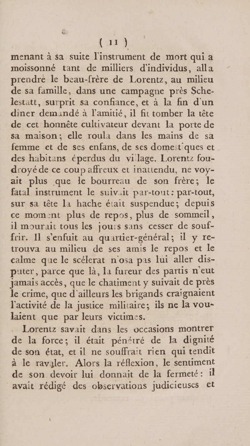 è menant à sa suite l'instrument de mort qui a moissonné tant de milliers d'individus, alla prendre le beau-frère de Lorentz, au milieu de sa famille, dans une campagne près Sche- lestatt, surprit sa confiance, et à la fin d'un dîner demandé à l’amitié, il fit tomber la tête de cet honnête cultivateur devant la porte de sa maison; elle roula dans les mains de sa femme et de ses enfans, de ses domest'ques et des habituns éperdus du vidage. Lorentz fou¬ droyé de ce coup affreux et inattendu, ne voy¬ ait plus que le bourreau de son frère; le fatal instrument le suivait par-tout ; par-tout, sur sa tête lu hache était suspendue; depuis ce moment plus de repos, plus de sommeil, il mourait tous les jouis sans cesser de souf¬ frir. Il s’enfuit au qu artier- général ; il y re¬ trouva au milieu de ses amis le repos et le calme que le scélérat n osa pus lui aller dis¬ puter, parce que là, lu fureur des partis n’eut jamais accès, que le châtiment y suivait de près le crime, que d'ailleurs les brigands craignaient l’activité de la justice militaire; ils ne la vou* laient que par leurs victimes. Lorentz savait dans les occasions montrer de la force; il était pénétré de la dignité de son état, et il ne souffrait rien qui tendît à le ravaler. Alors la réflexion, le sentiment de son devoir lui donnait de la fermeté : il avait rédigé des observations judicieuses et t