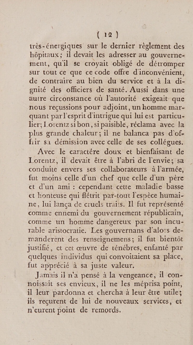 très-énergiques sur le dernier règlement des hôpitaux; il devait les adresser au gouverne¬ ment, qu’il se croyait obligé de détromper sur tout ce que ce code offre d inconvénient, de contraire au bien du service et à la di¬ gnité des officiers de santé. Aussi dans une autre circonstance où l’autorité exigeait que nous reçussions pour adjoint, un homme mar¬ quant par l’esprit d’intrigue qui lui est particu¬ lier; Loi entz si bon, si paisible, réclama avec la plus grande chaleur; il ne balança pas d of¬ frir sa démission avec celle de ses collègues. Avec le caractère doux et bienfaisant de Lorentz, il devait être à l’abri de l'envie; sa conduite envers ses collaborateurs à l'armée, fut moins celle d'un chef que celle d'un père et d’un ami : cependant cette maladie basse et honteuse qui flétrit par-tout l’espèce humai¬ ne, lui lança de cruels traits. Il fut représenté comme ennemi du gouvernement républicain, comme un homme dangereux par son incu¬ rable aristocratie. Les gouvernails d'alors de¬ mandèrent des renseignemens ; il fut bientôt justifié, et cet oeuvre de ténèbres, enfanté par quelques individus qui convoitaient sa place, fut apprécié à sa juste valeur. Jamais il n’a pensé à la vengeance, il con- noissait ses envieux, il ne les méprisa point, il leur pardonna et chercha à leur être utile; ils reçurent de lui de nouveaux services, et n’eurent point de remords.