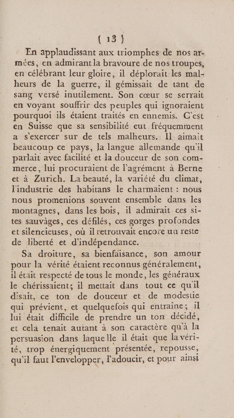 En applaudissant aux triomphes de nos ar¬ mées, en admirant, la bravoure de nos troupes, en célébrant leur gloire, il déplorait les mal¬ heurs de la guerre, il gémissait de tant de sang versé inutilement. Son coeur se serrait en voyant souffrir des peuples qui ignoraient pourquoi ils étaient traités en ennemis. C’est en Suisse que sa sensibilité eut fréquemment a s’exercer sur de tels malheurs. Il aimait beaucoup ce pays, la langue allemande qu’il parlait avec facilité et la douceur de son com¬ merce, lui procuraient de l’agrément à Berne et à Zurich. La beauté, la variété du climat, l industrie des habitans le charmaient : nous nous promenions souvent ensemble dans les montagnes, dans les bois, il admirait ces si¬ tes sauvages, ces défilés, ces gorges profondes et silencieuses, où il retrouvait encore un reste de liberté et d’indépendance. Sa droiture, sa bienfaisance, son amour pour la vérité étaient reconnus généralement, il était respecté de tous le monde, les généraux le chérissaient; il mettait dans tout ce qui! disait, ce ton de douceur et de modestie qui prévient, et quelquefois qui entraîne ; il lui était difficile de prendre un ton décidé, et cela tenait autant à son caractère qu’à la persuasion dans laquelle il était que la véri¬ té, trop énergiquement présentée, repousse, qu’il faut Fenvelopper, l’adoucir, et pour ainsi i